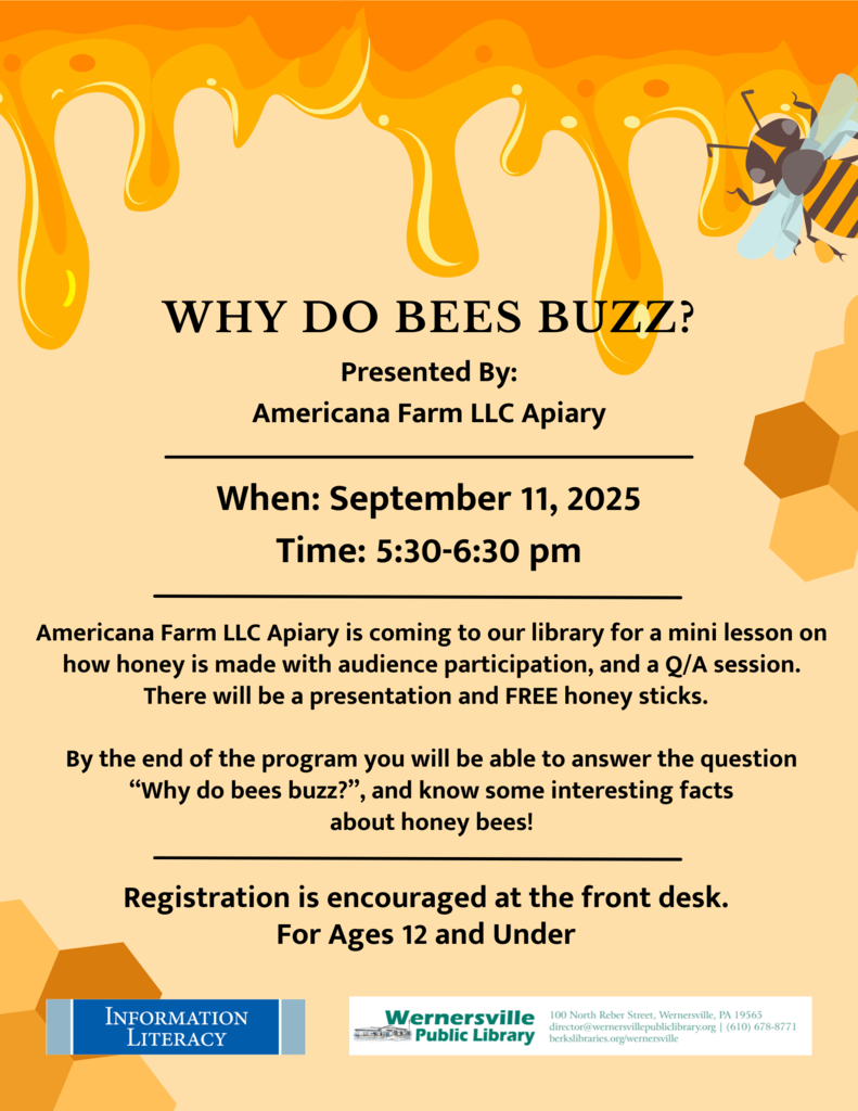 "Why Do Bees Buzz? Presented By: Americana Farm LLC Apiary When: September 11, 2025 Time: 5:30-6:30 pm Americana Farm LLC Apiary is coming to our library for a mini lesson on how honey is made with audience participation, and a Q/A session. There will be a presentation and FREE honey sticks. By the end of the program you will be able to answer the question “Why do bees buzz?”, and know some interesting facts about honey bees! Registration is encouraged at the front desk. For Ages 12 and Under"