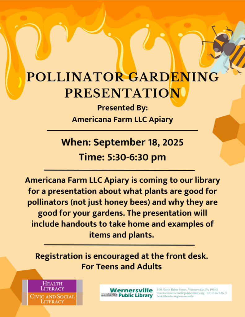 "Pollinator gardening presentation: Presented By: Americana Farm LLC Apiary  When: September 18, 2025 Time: 5:30-6:30 pm  Americana Farm LLC Apiary is coming to our library for a presentation about what plants are good for pollinators (not just honey bees) and why they are good for your gardens. The presentation will include handouts to take home and examples of items and plants.   Registration is encouraged at the front desk. For Teens and Adults"