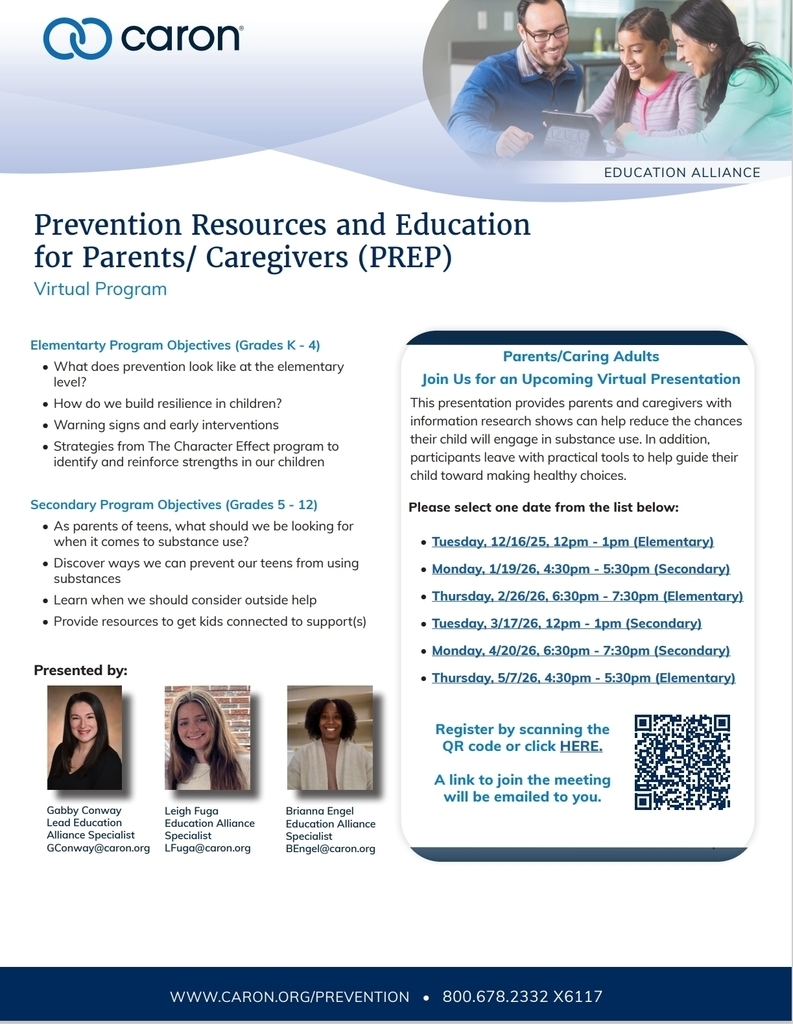 "Prevention Resources and Education for Parents/Caregivers(PREP) Virtual Program Parents/Caring Adults Join us for an Upcoming Virtual Presentation This presentation provides parents and caregivers with information research shows can help reduce the chances their child will engage in substance use. In addition, participants leave with practical tools to help guide their child toward making healthy choices. Please select one date from the list below: Tuesday, 12/16/25, 12pm-1pm (Elementary) Monday, 1/19/26, 4:30pm-5:30pm (Secondary) Thursday, 2/26/26, 6:30pm- 7:30pm (Elementary) Tuesday, 3/17/26, 12pm-1pm (Secondary) Monday, 4/20/26, 6:30pm-7:30pm (Secondary) Thursday, 5/7/26, 4:30pm-5:30pm (Elementary) Register by using this link : https://forms.gle/rcDV56XFyMgtdTT88 A link to join the meeting will be emailed to you. Elementary Program Objectives(K-4) -What does prevention look like at the elementary level? -How do we build resilience in children? -Warning signs and early interventions -Strategies from The Character effect program to identify and reinforce strengths in our children Secondary Program Objectives(Grades 5-12) -As parents of teens, what should we be looking for when it comes to substance use? -Discover ways we can prevent our teens from using substances -Learn when we should consider outside help provide resources to get kids connected to support(s) Presented by: Gabby Conway Lead Education Alliance Specialist GConway@caron.org Leigh Fuga Education Alliance Specialist LFuga@caron.org Brianna Engel Education Alliance Specialist BEngel@caron.org "