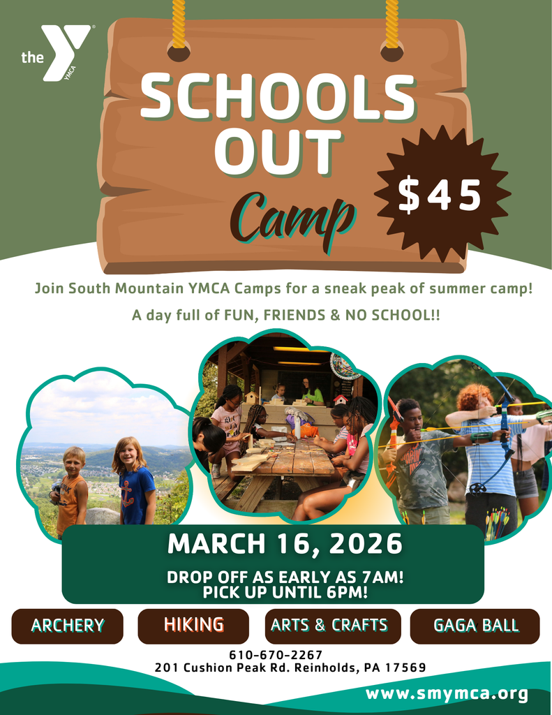 "the Y YMCA  SCHOOLS OUT Camp  $45  Join South Mountain YMCA Camps for a sneak peak of summer camp! A day full of FUN, FRIENDS & NO SCHOOL!!  MARCH 16, 2026  DROP OFF AS EARLY AS 7AM! PICK UP UNTIL 6PM!  ARCHERY HIKING ARTS & CRAFTS GAGA BALL  610-670-2267 201 Cushion Peak Rd. Reinholds, PA 17569  www.smymca.org"
