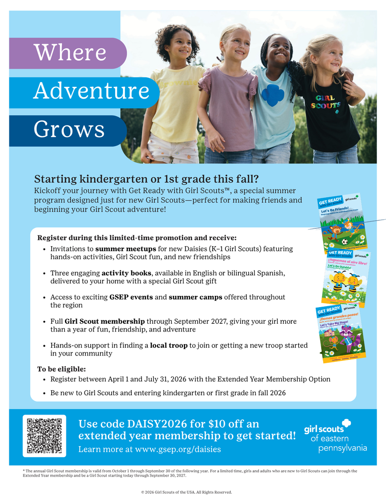 "Title: Where Adventure Grows  Main Message: Starting kindergarten or first grade this fall? Kick off your journey with Get Ready with Girl Scouts, a special summer program designed just for new Girl Scouts. This program is ideal for making friends and beginning your Girl Scout adventure!  Promotion Details: Register during this limited-time promotion and receive the following benefits:  Invitations to summer meetups for new Daisy-level Girl Scouts, which include hands-on activities and opportunities to build friendships Three activity books, available in English or bilingual Spanish, delivered to your home along with a special Girl Scout gift Access to Girl Scouts of Eastern Pennsylvania events and summer camps offered throughout the region Full Girl Scout membership valid through September 2027, providing more than one year of participation Support with finding a local troop to join or assistance with starting a new troop in your community  Eligibility Requirements: To qualify for this promotion:  You must register between April 1 and July 31, 2026 using the Extended Year Membership option The child must be new to Girl Scouts and entering kindergarten or first grade in fall 2026  Cost and Discount Information: Use code DAISY2026 to receive ten dollars off an extended year membership.  Website Information: Learn more and register at www.gsep.org/daisies  Organization: Girl Scouts of Eastern Pennsylvania  Footer Note: The annual Girl Scout membership is valid from October 1 through September 30 of the following year. For a limited time, new members can join through the Extended Year Membership and participate through September 30, 2027.  Copyright: Copyright 2026 Girl Scouts of the USA. All rights reserved."