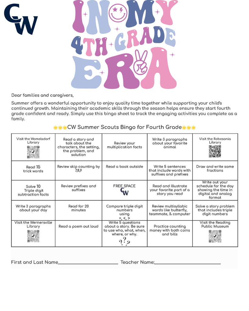 "Dear families and caregivers, We're thrilled you're joining our kindergarten community! To help your child have the best start possible, we'd love to share some fun ways you can support their readiness. Think of it as a little adventure you're going on together! You can use this bingo sheet to mark the activities you did together. 🌟🌟🌟CW Summer Scouts Bingo for Kindergarten🌟🌟🌟 Visit the Womelsdorf Library Listen to a story and talk about what the character does Solve 10 addition facts Practice writing letters A–Z Visit the Robesonia Library Sing the alphabet song Count out loud to 20 Read a book with a family member Practice rhyming words like cat- bat or hip-tip Write numbers 1 – 20 Point to colors and name them Say letter sounds A – Z FREE SPACE Read and draw your favorite part of a story Make AB, AABB, ABCABC patterns Match uppercase and lowercase letters Read for 10 minutes Look for shapes around your house Clap words with 1, 2, or 3 syllables Go for a walk and find 5 objects Visit the Wernersville Library Write or trace your name Draw a picture and tell a story about it Count objects (rocks, toys, snacks) Visit the Reading Public Museum and Grounds First and Last Name_____________________________ Teacher Name:________________________________ Here are some other things you can do to prepare your child for Kindergarten: 🎨 Fine Motor Fun — Let your child draw, color, play with play-dough, use child-safe scissors, or string beads. These activities strengthen those little hands and fingers! 🦸 Independence Boosters — Encourage your kiddo to wash their hands, put on their own shoes, choose between two snacks, or help with simple tasks. You'll be amazed at how proud they feel! 📵 Screen Time Swap — Try gradually swapping screen time for outdoor play, building with blocks, or creative crafts. Your child's imagination will thank you! ❤️ Manage Their Emotions — Help your child name their feelings and practice calming strategies like deep breathing, counting to ten, or taking a quiet moment. Teaching emotional awareness builds resilience and helps them navigate big feelings! 📚 Reading Magic — This is the best part! Snuggle up with your child and read together every day — picture books, silly rhymes, or their favorite story for the 100th time! Reading aloud builds language skills, sparks curiosity, and creates the coziest memories. 🏛️ Reading Public Museum — Explore both the inside and outside of the museum. It's a wonderful way to spark curiosity and have fun learning together! 📖 Library Time — Visit our local libraries to see the many resources they have to offer. Your child will love exploring books and discovering new favorites! 📖Womelsdorf Library 📖 Robesonia Library 📖 Wernersville Library 🏛️ Reading Public Museum 🌟Your support at home makes such a difference, and we can't wait to celebrate your child's summer time journey with you. Please write your child’s first name and last name on this paper. Bring it to school by Thursday, September 3 for a special treat! Enjoy your summer! The Staff at Conrad Weiser East and West Elementary Dear families and caregivers, Are you ready for the sunshine and warm weather? Here are some fun ways to practice some of the important skills that your child has learned throughout the school year. These activities are designed to be short and playful for about 5–10 minutes. You can use this bingo sheet to mark the activities you did together. 🌟🌟🌟CW Summer Scouts Bingo for First Grade🌟🌟🌟 Visit the Womelsdorf Library Read a story and retell beginning, middle, and end Solve 10 addition facts Write 3 sentences about your favorite animal Visit the Robesonia Library Read 5 trick words Count to 100 by 1’s, 5’s, & 10’s Read a book to a family member Write a sentence with a capital & period Write numbers 1 – 50 Solve 5 subtraction facts Say letter sounds A – Z FREE SPACE Read and draw your favorite part of a story Find a square, circle, triangle, cube, sphere, cone, or cylinder while taking a walk Write a sentence about your day Read for 10 minutes Compare numbers Using =, <, > Write 5 CVC words such a bat, get, or pig Solve a story problem Visit the Wernersville Library Read a poem out loud Write 2 questions about a story. Be sure to use who, what, when, where, or why. Count objects up to 20 Visit the Reading Public Museum First and Last Name_____________________________ Teacher Name:________________________________ Here are some other things you can do together over the summer: 🎨 Fine Motor Fun — Provide opportunities for your child to draw, color, build with small blocks, cut with scissors, and complete puzzles. These activities continue to strengthen hand-eye coordination and fine motor skills needed for writing and other classroom tasks! 🦸 Independence Boosters — Encourage your child to manage their own routines like washing hands, getting dressed, organizing their belongings, and completing simple chores at home. You'll be amazed at how capable and confident they become! 📵 Screen Time Swap — Try gradually swapping screen time for outdoor play, building with blocks, or creative crafts. Your child's imagination will thank you! ❤️ Manage Their Emotions — Help your child name their feelings like happy, sad, angry, or worried. Teach them calming strategies like taking deep breaths, counting to 10, or talking about what's bothering them. When kids learn to understand their emotions, they feel more confident and can handle tough moments! 📚 Reading Magic — Continue reading together daily — chapter books, adventure stories, or their favorite tales. Reading aloud strengthens comprehension skills, builds vocabulary, and keeps the love of learning alive. These shared moments create lasting memories! 🔗 Valuable Resources — Here are some QR codes for resources to support your child. Hundreds Chart Fundations Chart Five Start Sentence Checklist Trick words 🌟We're grateful for your partnership in your child's education. Your support at home is powerful, and we look forward to celebrating all the growth together! Please write your child’s first name and last name on this paper. Bring it to school by Thursday, September 3 for a special treat! Enjoy your summer! The Staff at Conrad Weiser East and Elementary "