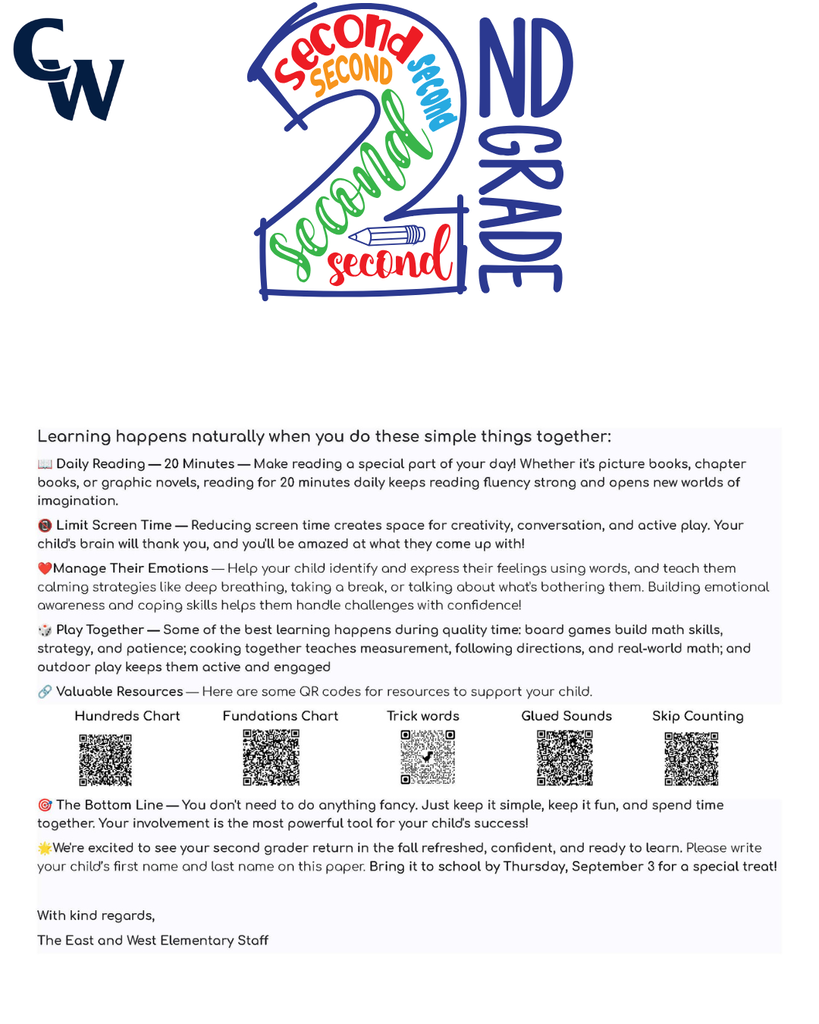 "Dear families and caregivers, We're thrilled you're joining our kindergarten community! To help your child have the best start possible, we'd love to share some fun ways you can support their readiness. Think of it as a little adventure you're going on together! You can use this bingo sheet to mark the activities you did together. 🌟🌟🌟CW Summer Scouts Bingo for Kindergarten🌟🌟🌟 Visit the Womelsdorf Library Listen to a story and talk about what the character does Solve 10 addition facts Practice writing letters A–Z Visit the Robesonia Library Sing the alphabet song Count out loud to 20 Read a book with a family member Practice rhyming words like cat- bat or hip-tip Write numbers 1 – 20 Point to colors and name them Say letter sounds A – Z FREE SPACE Read and draw your favorite part of a story Make AB, AABB, ABCABC patterns Match uppercase and lowercase letters Read for 10 minutes Look for shapes around your house Clap words with 1, 2, or 3 syllables Go for a walk and find 5 objects Visit the Wernersville Library Write or trace your name Draw a picture and tell a story about it Count objects (rocks, toys, snacks) Visit the Reading Public Museum and Grounds First and Last Name_____________________________ Teacher Name:________________________________ Here are some other things you can do to prepare your child for Kindergarten: 🎨 Fine Motor Fun — Let your child draw, color, play with play-dough, use child-safe scissors, or string beads. These activities strengthen those little hands and fingers! 🦸 Independence Boosters — Encourage your kiddo to wash their hands, put on their own shoes, choose between two snacks, or help with simple tasks. You'll be amazed at how proud they feel! 📵 Screen Time Swap — Try gradually swapping screen time for outdoor play, building with blocks, or creative crafts. Your child's imagination will thank you! ❤️ Manage Their Emotions — Help your child name their feelings and practice calming strategies like deep breathing, counting to ten, or taking a quiet moment. Teaching emotional awareness builds resilience and helps them navigate big feelings! 📚 Reading Magic — This is the best part! Snuggle up with your child and read together every day — picture books, silly rhymes, or their favorite story for the 100th time! Reading aloud builds language skills, sparks curiosity, and creates the coziest memories. 🏛️ Reading Public Museum — Explore both the inside and outside of the museum. It's a wonderful way to spark curiosity and have fun learning together! 📖 Library Time — Visit our local libraries to see the many resources they have to offer. Your child will love exploring books and discovering new favorites! 📖Womelsdorf Library 📖 Robesonia Library 📖 Wernersville Library 🏛️ Reading Public Museum 🌟Your support at home makes such a difference, and we can't wait to celebrate your child's summer time journey with you. Please write your child’s first name and last name on this paper. Bring it to school by Thursday, September 3 for a special treat! Enjoy your summer! The Staff at Conrad Weiser East and West Elementary Dear families and caregivers, Are you ready for the sunshine and warm weather? Here are some fun ways to practice some of the important skills that your child has learned throughout the school year. These activities are designed to be short and playful for about 5–10 minutes. You can use this bingo sheet to mark the activities you did together. 🌟🌟🌟CW Summer Scouts Bingo for First Grade🌟🌟🌟 Visit the Womelsdorf Library Read a story and retell beginning, middle, and end Solve 10 addition facts Write 3 sentences about your favorite animal Visit the Robesonia Library Read 5 trick words Count to 100 by 1’s, 5’s, & 10’s Read a book to a family member Write a sentence with a capital & period Write numbers 1 – 50 Solve 5 subtraction facts Say letter sounds A – Z FREE SPACE Read and draw your favorite part of a story Find a square, circle, triangle, cube, sphere, cone, or cylinder while taking a walk Write a sentence about your day Read for 10 minutes Compare numbers Using =, <, > Write 5 CVC words such a bat, get, or pig Solve a story problem Visit the Wernersville Library Read a poem out loud Write 2 questions about a story. Be sure to use who, what, when, where, or why. Count objects up to 20 Visit the Reading Public Museum First and Last Name_____________________________ Teacher Name:________________________________ Here are some other things you can do together over the summer: 🎨 Fine Motor Fun — Provide opportunities for your child to draw, color, build with small blocks, cut with scissors, and complete puzzles. These activities continue to strengthen hand-eye coordination and fine motor skills needed for writing and other classroom tasks! 🦸 Independence Boosters — Encourage your child to manage their own routines like washing hands, getting dressed, organizing their belongings, and completing simple chores at home. You'll be amazed at how capable and confident they become! 📵 Screen Time Swap — Try gradually swapping screen time for outdoor play, building with blocks, or creative crafts. Your child's imagination will thank you! ❤️ Manage Their Emotions — Help your child name their feelings like happy, sad, angry, or worried. Teach them calming strategies like taking deep breaths, counting to 10, or talking about what's bothering them. When kids learn to understand their emotions, they feel more confident and can handle tough moments! 📚 Reading Magic — Continue reading together daily — chapter books, adventure stories, or their favorite tales. Reading aloud strengthens comprehension skills, builds vocabulary, and keeps the love of learning alive. These shared moments create lasting memories! 🔗 Valuable Resources — Here are some QR codes for resources to support your child. Hundreds Chart Fundations Chart Five Start Sentence Checklist Trick words 🌟We're grateful for your partnership in your child's education. Your support at home is powerful, and we look forward to celebrating all the growth together! Please write your child’s first name and last name on this paper. Bring it to school by Thursday, September 3 for a special treat! Enjoy your summer! The Staff at Conrad Weiser East and Elementary "