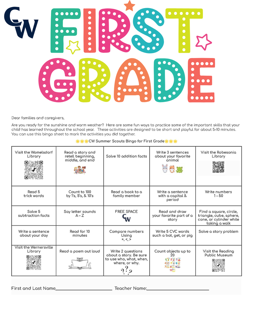 "Dear families and caregivers, We're thrilled you're joining our kindergarten community! To help your child have the best start possible, we'd love to share some fun ways you can support their readiness. Think of it as a little adventure you're going on together! You can use this bingo sheet to mark the activities you did together. 🌟🌟🌟CW Summer Scouts Bingo for Kindergarten🌟🌟🌟 Visit the Womelsdorf Library Listen to a story and talk about what the character does Solve 10 addition facts Practice writing letters A–Z Visit the Robesonia Library Sing the alphabet song Count out loud to 20 Read a book with a family member Practice rhyming words like cat- bat or hip-tip Write numbers 1 – 20 Point to colors and name them Say letter sounds A – Z FREE SPACE Read and draw your favorite part of a story Make AB, AABB, ABCABC patterns Match uppercase and lowercase letters Read for 10 minutes Look for shapes around your house Clap words with 1, 2, or 3 syllables Go for a walk and find 5 objects Visit the Wernersville Library Write or trace your name Draw a picture and tell a story about it Count objects (rocks, toys, snacks) Visit the Reading Public Museum and Grounds First and Last Name_____________________________ Teacher Name:________________________________ Here are some other things you can do to prepare your child for Kindergarten: 🎨 Fine Motor Fun — Let your child draw, color, play with play-dough, use child-safe scissors, or string beads. These activities strengthen those little hands and fingers! 🦸 Independence Boosters — Encourage your kiddo to wash their hands, put on their own shoes, choose between two snacks, or help with simple tasks. You'll be amazed at how proud they feel! 📵 Screen Time Swap — Try gradually swapping screen time for outdoor play, building with blocks, or creative crafts. Your child's imagination will thank you! ❤️ Manage Their Emotions — Help your child name their feelings and practice calming strategies like deep breathing, counting to ten, or taking a quiet moment. Teaching emotional awareness builds resilience and helps them navigate big feelings! 📚 Reading Magic — This is the best part! Snuggle up with your child and read together every day — picture books, silly rhymes, or their favorite story for the 100th time! Reading aloud builds language skills, sparks curiosity, and creates the coziest memories. 🏛️ Reading Public Museum — Explore both the inside and outside of the museum. It's a wonderful way to spark curiosity and have fun learning together! 📖 Library Time — Visit our local libraries to see the many resources they have to offer. Your child will love exploring books and discovering new favorites! 📖Womelsdorf Library 📖 Robesonia Library 📖 Wernersville Library 🏛️ Reading Public Museum 🌟Your support at home makes such a difference, and we can't wait to celebrate your child's summer time journey with you. Please write your child’s first name and last name on this paper. Bring it to school by Thursday, September 3 for a special treat! Enjoy your summer! The Staff at Conrad Weiser East and West Elementary Dear families and caregivers, Are you ready for the sunshine and warm weather? Here are some fun ways to practice some of the important skills that your child has learned throughout the school year. These activities are designed to be short and playful for about 5–10 minutes. You can use this bingo sheet to mark the activities you did together. 🌟🌟🌟CW Summer Scouts Bingo for First Grade🌟🌟🌟 Visit the Womelsdorf Library Read a story and retell beginning, middle, and end Solve 10 addition facts Write 3 sentences about your favorite animal Visit the Robesonia Library Read 5 trick words Count to 100 by 1’s, 5’s, & 10’s Read a book to a family member Write a sentence with a capital & period Write numbers 1 – 50 Solve 5 subtraction facts Say letter sounds A – Z FREE SPACE Read and draw your favorite part of a story Find a square, circle, triangle, cube, sphere, cone, or cylinder while taking a walk Write a sentence about your day Read for 10 minutes Compare numbers Using =, <, > Write 5 CVC words such a bat, get, or pig Solve a story problem Visit the Wernersville Library Read a poem out loud Write 2 questions about a story. Be sure to use who, what, when, where, or why. Count objects up to 20 Visit the Reading Public Museum First and Last Name_____________________________ Teacher Name:________________________________ Here are some other things you can do together over the summer: 🎨 Fine Motor Fun — Provide opportunities for your child to draw, color, build with small blocks, cut with scissors, and complete puzzles. These activities continue to strengthen hand-eye coordination and fine motor skills needed for writing and other classroom tasks! 🦸 Independence Boosters — Encourage your child to manage their own routines like washing hands, getting dressed, organizing their belongings, and completing simple chores at home. You'll be amazed at how capable and confident they become! 📵 Screen Time Swap — Try gradually swapping screen time for outdoor play, building with blocks, or creative crafts. Your child's imagination will thank you! ❤️ Manage Their Emotions — Help your child name their feelings like happy, sad, angry, or worried. Teach them calming strategies like taking deep breaths, counting to 10, or talking about what's bothering them. When kids learn to understand their emotions, they feel more confident and can handle tough moments! 📚 Reading Magic — Continue reading together daily — chapter books, adventure stories, or their favorite tales. Reading aloud strengthens comprehension skills, builds vocabulary, and keeps the love of learning alive. These shared moments create lasting memories! 🔗 Valuable Resources — Here are some QR codes for resources to support your child. Hundreds Chart Fundations Chart Five Start Sentence Checklist Trick words 🌟We're grateful for your partnership in your child's education. Your support at home is powerful, and we look forward to celebrating all the growth together! Please write your child’s first name and last name on this paper. Bring it to school by Thursday, September 3 for a special treat! Enjoy your summer! The Staff at Conrad Weiser East and Elementary "