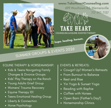 "Summer Groups and Events at Take Heart! Equine Therapy and Horsemanship Groups include: Kids & teens navigating family changes and divorce groups kid's play therapy on the ranch young adults grief group womens' trauma reovery group equine therapy 101 teens emotional healing group liberty and connection horse psychology group Events and retreats include: Cowgirl Up women's retreats From Burnout to Balance Rest and Rise Yin Yoga & Sunset Yoga Reading with Raphie Coffee with Horses Open Barn - Father's Day Horsemanship Clinics Hope to see you!"