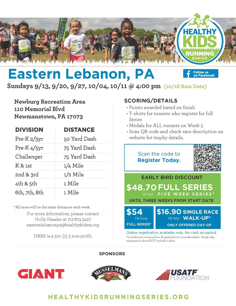 "Healthy Kids Running Series, Eastern Lebanon, PA Sundays 9/13, 9/20, 9/27, 10/04, 10/11 @ 4:00 pm (10/18 Rain Date) Newburg Recreation Area 110 Memorial Blvd Newmanstown, PA 17073 Division/Distance: Pre-K 2/3yr - 50 yard dash Pre-K 4/5yr - 75 yard dash Challenger - 75 yard dash K & 1st - 1/4 mile 2nd & 3rd - 1/2 mile 4th & 5th - 1 mile 6th, 7th, 8th - 1 mile For more information, please contact Holly Hassler at 717.673.3427 easternlebanonpa@healthykidsrs.org HKRS is a 501 (c) 3 non-profit. SCORING/DETAILS • Points awarded based on finish • T-shirts for runners who register for full Series • Medals for ALL runners on Week 5 • Scan QR code and check race description on website for trophy details. Early Bird Discount $48.70 or less full series - five week series* until three weeks from start date $54 or less full series* $16.90 or less single Race walk-up (only offered day-of) Online registration available only. No cash accepted. *Includes processing fees. Registration is nonrefundable. Single day registration does NOT include t-shirt."