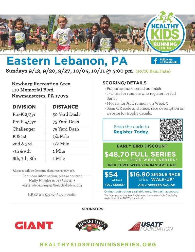 "Healthy Kids Running Series, Eastern Lebanon, PA Sundays 9/13, 9/20, 9/27, 10/04, 10/11 @ 4:00 pm (10/18 Rain Date) Newburg Recreation Area 110 Memorial Blvd Newmanstown, PA 17073 Division/Distance: Pre-K 2/3yr - 50 yard dash Pre-K 4/5yr - 75 yard dash Challenger - 75 yard dash K & 1st - 1/4 mile 2nd & 3rd - 1/2 mile 4th & 5th - 1 mile 6th, 7th, 8th - 1 mile For more information, please contact Holly Hassler at 717.673.3427 easternlebanonpa@healthykidsrs.org HKRS is a 501 (c) 3 non-profit. SCORING/DETAILS • Points awarded based on finish • T-shirts for runners who register for full Series • Medals for ALL runners on Week 5 • Scan QR code and check race description on website for trophy details. Early Bird Discount $48.70 or less full series - five week series* until three weeks from start date $54 or less full series* $16.90 or less single Race walk-up (only offered day-of) Online registration available only. No cash accepted. *Includes processing fees. Registration is nonrefundable. Single day registration does NOT include t-shirt."