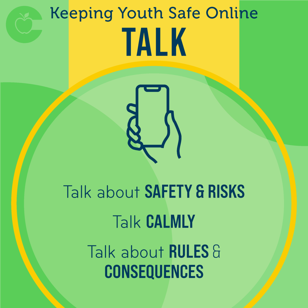 Keeping Youth Safe Online Talk: Talk with your child about internet safety and potential risks. Regular conversations can help you know what your child is doing and what apps they use. Talk with your child calmly, as anger may cause your child to become defensive and less likely to share information with you. Talk with your child about what the rules and consequences are when it comes to using devices and being online.