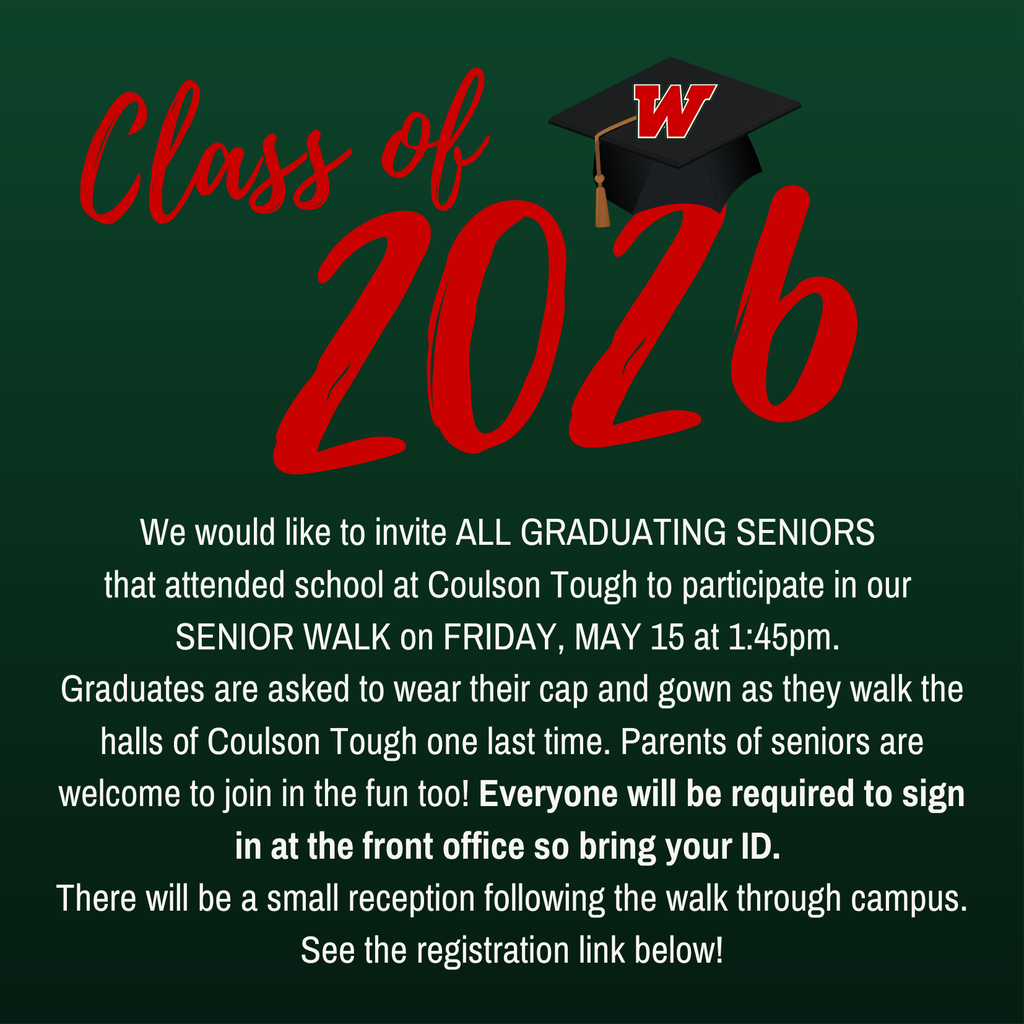 We would like to invite ALL GRADUATING SENIORS  that attended school at Coulson Tough to participate in our  SENIOR WALK on FRIDAY, MAY 15 at 1:45pm.  Graduates are asked to wear their cap and gown as they walk the halls of Coulson Tough one last time. Parents of seniors are welcome to join in the fun too! Everyone will be required to sign in at the front office so bring your ID.  There will be a small reception following the walk through campus. See the registration link below!