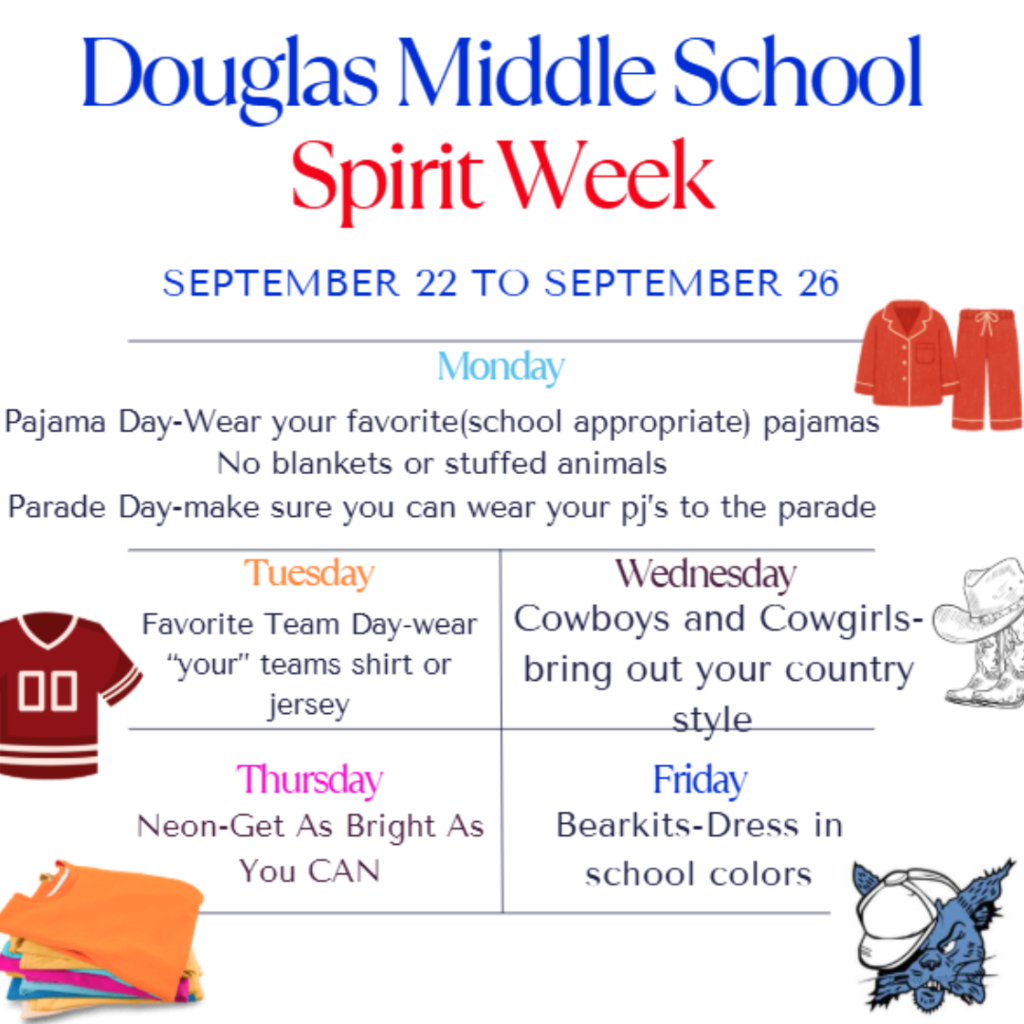 Douglas Middle School Spirit Week is from September 22 to September 26.  Monday: Pajama Day and Parade Day. Wear your favorite school-appropriate pajamas. No blankets or stuffed animals. Wear your PJs to the parade.  Tuesday: Favorite Team Day. Wear your favorite team's shirt or jersey.  Wednesday: Cowboys and Cowgirls. Wear your country style clothes.  Thursday: Neon. Dress in bright neon colors.  Friday: Bearkits. Dress in the school colors.