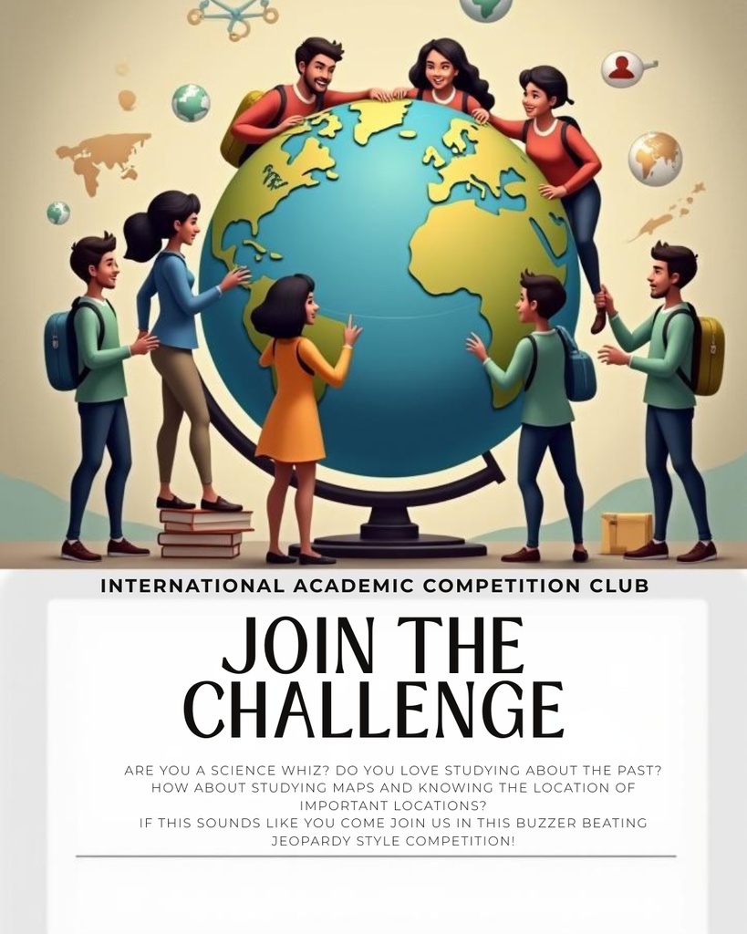 The image is a poster promoting an event. ## Image Description The top half of the poster features an illustration of a diverse group of **seven students** clustered around a **large, bright blue and yellow globe** resting on a stand. The students are smiling and interacting with the globe, suggesting a shared academic interest. The background is a light tan color with faint, stylized outlines of **world maps**, scientific symbols (like molecules and atoms), and small, floating globes, reinforcing the international and academic themes. The bottom half of the poster is a white section containing text: * **Heading:** **INTERNATIONAL ACADEMIC COMPETITION CLUB** (in a small, capitalized font) * **Main Call to Action:** **JOIN THE CHALLENGE** (in a large, bold, black font) * **Body Text:** A paragraph inviting participants: "ARE YOU A **SCIENCE WHIZ**? DO YOU LOVE STUDYING ABOUT THE **PAST**? HOW ABOUT STUDYING **MAPS** AND KNOWING THE **LOCATION OF IMPORTANT LOCATIONS**? IF THIS SOUNDS LIKE YOU COME JOIN US IN THIS **BUZZER BEATING JEOPARDY STYLE COMPETITION!**" (The text is centered, in a smaller, lighter font). --- The overall purpose of the poster is to recruit members for the **International Academic Competition Club** to participate in a **Jeopardy-style competition** focused on science, history, and geography.