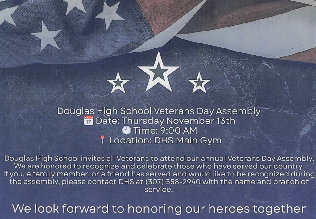This image is an invitation and announcement for the Douglas High School Veterans Day Assembly. 🇺🇸 Key Details from the Image Event: Douglas High School Veterans Day Assembly Date: Thursday, November 13th Time: 9:00 AM Location: DHS Main Gym Invitation: All Veterans are invited to attend. Recognition: If a family member or friend has served and would like to be recognized, you should contact Douglas High School (DHS) at (307) 358-2940 with the name and branch of service. The background features the American flag and three white stars, emphasizing the patriotic theme.