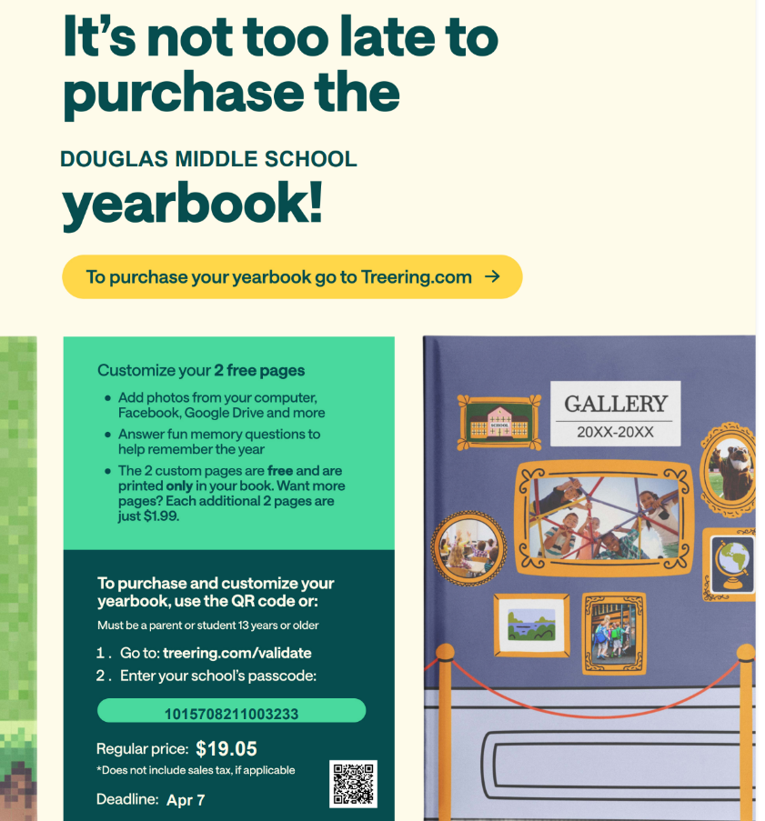 A promotional flyer titled "It's not too late to purchase the Douglas Middle School yearbook!"  The flyer instructs users to go to Treering.com to purchase the yearbook.  A box below details the purchase and customization process:  To purchase and customize your yearbook, use the QR code or:  Go to: treering.com/validate  Enter your school's passcode: 1015708211003233  Note: Must be a parent or student 13 years or older.  Regular price: $19.05 (Does not include sales tax, if applicable)  Deadline: Apr 7  Another section highlights customization features: "Customize your 2 free pages"  Add photos from your computer, Facebook, Google Drive, and more.  Answer fun memory questions to help remember the year.  The 2 custom pages are free and are printed only in your book. Want more pages? Each additional 2 pages are just $1.99.  On the right side of the flyer is a depiction of the yearbook cover, labeled "GALLERY 20XX-20XX," which is a dark blue cover with golden picture frames containing various photos.