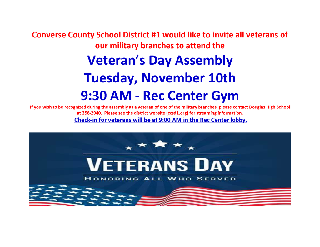 Image Description: An event flyer with text in red and blue, featuring an illustrated banner at the bottom. Top Text (Red): "Converse County School District #1 would like to invite all veterans of our military branches to attend the" Event Details (Large Blue Text): "Veteran’s Day Assembly"  "Tuesday, November 10th"  "9:30 AM - Rec Center Gym"  Instructions (Red): "If you wish to be recognized during the assembly as a veteran of one of the military branches, please contact Douglas High School at 358-2940. Please see the district website (ccsd1.org) for streaming information." Check-in Info (Underlined Blue Text): "Check-in for veterans will be at 9:00 AM in the Rec Center lobby." Bottom Graphic: A blue banner with five white stars that reads "VETERANS DAY" and "HONORING ALL WHO SERVED" in white block lettering, set against a waving American flag background.