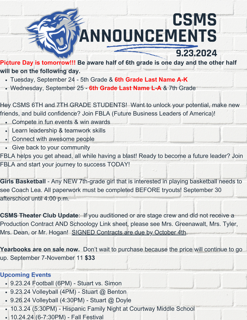Picture Day is tomorrow!!! Be aware half of 6th grade is one day and the other half will be on the following day. Tuesday, September 24 - 5th Grade & 6th Grade Last Name A-K Wednesday, September 25 - 6th Grade Last Name L-A & 7th Grade Hey CSMS 6TH and 7TH GRADE STUDENTS! Want to unlock your potential, make new friends, and build confidence? Join FBLA (Future Business Leaders of America)! Compete in fun events & win awards Learn leadership & teamwork skills Connect with awesome people Give back to your community FBLA helps you get ahead, all while having a blast! Ready to become a future leader? Join FBLA and start your journey to success TODAY! Girls Basketball - Any NEW 7th-grade girl that is interested in playing basketball needs to see Coach Lea. All paperwork must be completed BEFORE tryouts! September 30 afterschool until 4:00 p.m. CSMS Theater Club Update: If you auditioned or are stage crew and did not receive a Production Contract AND Schoology Link sheet, please see Mrs. Greenawalt, Mrs. Tyler, Mrs. Dean, or Mr. Hogan! SIGNED Contracts are due by October 4th. Yearbooks are on sale now. Don’t wait to purchase because the price will continue to go up. September 7-November 11 $33 Upcoming Events 9.23.24 Football (6PM) - Stuart vs. Simon 9.23.24 Volleyball (4PM) - Stuart @ Benton 9.26.24 Volleyball (4:30PM) - Stuart @ Doyle 10.3.24 (5:30PM) - Hispanic Family Night at Courtway Middle School 10.24.24 (6-7:30PM) - Fall Festival