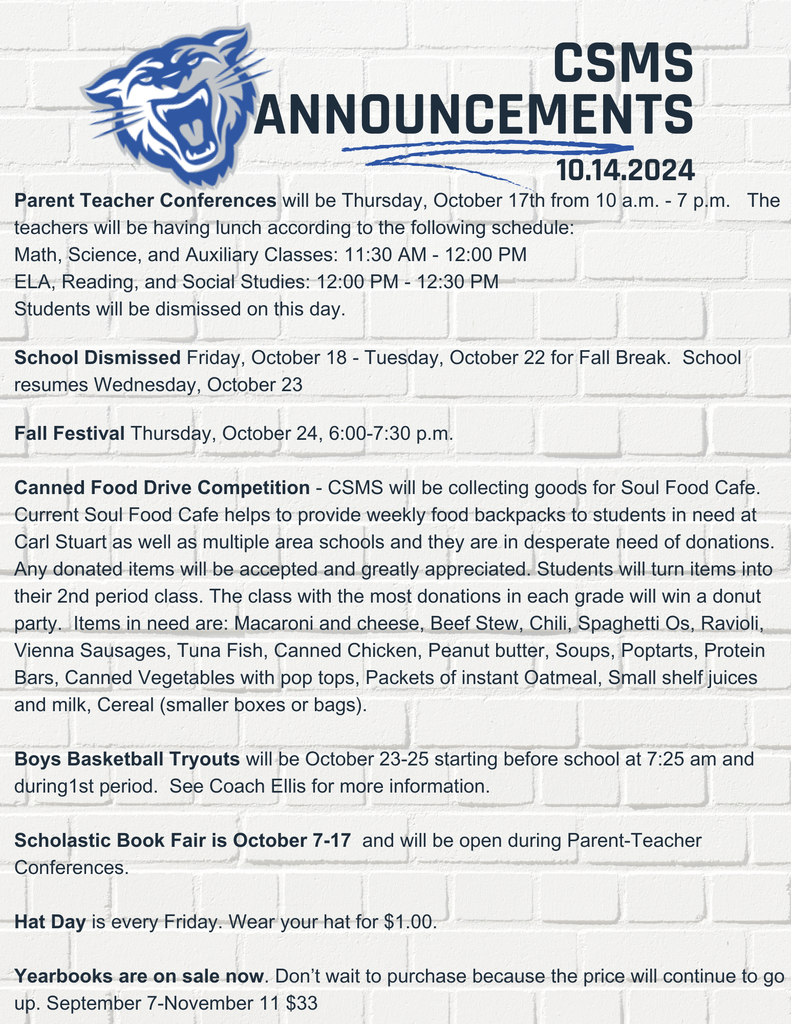 Parent Teacher Conferences will be Thursday, October 17th from 10 a.m. - 7 p.m. Students will be dismissed this day. School Dismissed Friday, October 18 - Tuesday, October 22 for Fall Break. School resumes Wednesday, October 23 Fall Festival Thursday, October 24 6:00-7:30 p.m. Canned Food Drive Competition - CSMS will be collecting goods for Soul Food Cafe. Current Soul Food Cafe helps to provide weekly food backpacks to students in need at Carl Stuart as well as multiple area schools and they are in desperate need of donations. Any donated items will be accepted and greatly appreciated. Students will turn items into their 2nd period class. The class with the most donations in each grade will win a donut party. Items in need are: Macaroni and cheese, Beef Stew, Chili, Spaghetti Os, Ravioli, Vienna Sausages, Tuna Fish, Canned Chicken, Peanut butter, Soups, Poptarts, Protein Bars, Canned Vegetables with pop tops, Packets of instant Oatmeal, Small shelf juices and milk, Cereal (smaller boxes or bags). Boys Basketball Tryouts will be October 23-25 starting before school at 7:25 am and during1st period. See Coach Ellis for more information. Scholastic Book Fair is October 7-17 and will be open during Parent-Teacher Conferences. Hat Day is every Friday. Wear your hat for $1.00. Yearbooks are on sale now. Don’t wait to purchase because the price will continue to go up. September 7-November 11 $33