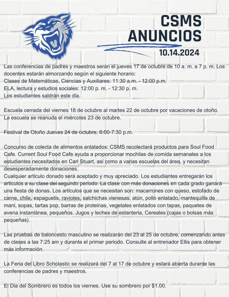 PAGLas conferencias de maestros actuales serán el jueves 17 de octubre de 10 a. m. a 7 p. m. Los estudiantes saldrán este día. Escuela cerrada del viernes 18 de octubre al martes 22 de octubre por vacaciones de otoño. La escuela se reanuda el miércoles 23 de octubre. Festival de Otoño Jueves 24 de octubre 6:00-7:30 p.m. Concurso de colecta de alimentos enlatados: CSMS recolectará productos para Soul Food Cafe. Current Soul Food Cafe ayuda a proporcionar mochilas de comida semanales a los estudiantes necesitados en Carl Stuart, así como a varias escuelas del área, y necesitan desesperadamente donaciones. Cualquier artículo donado será aceptado y muy apreciado. Los estudiantes entregarán los artículos a su clase del segundo período. La clase con más donaciones en cada grado ganará una fiesta de donas. Los artículos que se necesitan son: macarrones con queso, estofado de carne, chile, espaguetis, ravioles, salchichas vienesas, atún, pollo enlatado, mantequilla de maní, sopas, tartas pop, barras de proteínas, vegetales enlatados con tapas, paquetes de avena instantánea, pequeños. Jugos y leches de estantería, Cereales (cajas o bolsas más pequeñas). Las pruebas de baloncesto masculino se realizarán del 23 al 25 de octubre, comenzando antes de clases a las 7:25 am y durante el primer período. Consulte al entrenador Ellis para obtener más información. La Feria del Libro Scholastic se realizará del 7 al 17 de octubre y estará abierta durante las conferencias de padres y maestros. El Día del Sombrero es todos los viernes. Use su sombrero por $1.00. Los anuarios ya están a la venta. No esperes para comprar porque el precio seguirá subiendo. Del 7 de septiembre al 11 de noviembre $33
