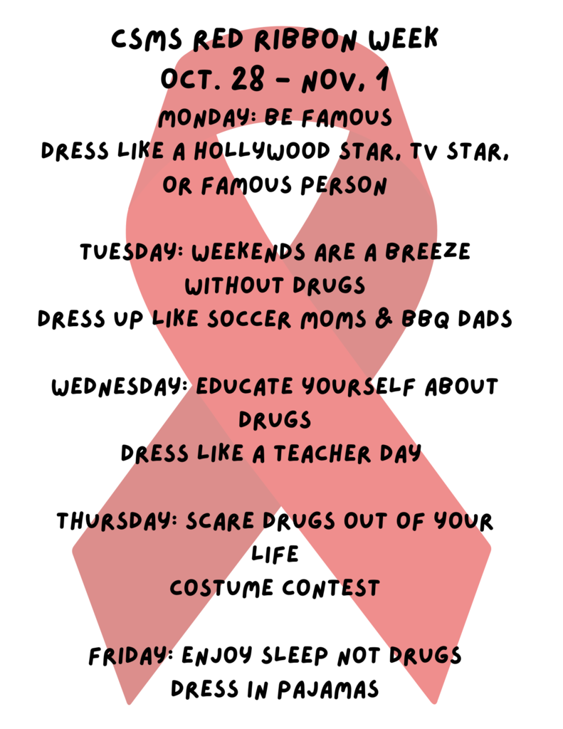 csms red ribbon week Oct. 28 - nov, 1 monday: be famous dress like a hollywood star, tv star, or famous person tuesday: weekends are a breeze without drugs dress up like soccer moms & bbq dads wednesday: educate yourself about drugs dress like a teacher day Thursday: Scare drugs out of your life costume contest Friday: Enjoy sleep not drugs dress in pajamas