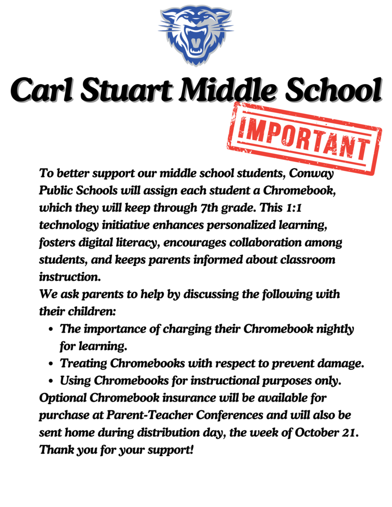 To better support our middle school students, Conway Public Schools will assign each student a Chromebook, which they will keep through 7th grade. This 1:1 technology initiative enhances personalized learning, fosters digital literacy, encourages collaboration among students, and keeps parents informed about classroom instruction. We ask parents to help by discussing the following with their children: The importance of charging their Chromebook nightly for learning. Treating Chromebooks with respect to prevent damage. Using Chromebooks for instructional purposes only. Optional Chromebook insurance will be available for purchase at Parent-Teacher Conferences and will also be sent home during distribution day, the week of October 21. Thank you for your support!