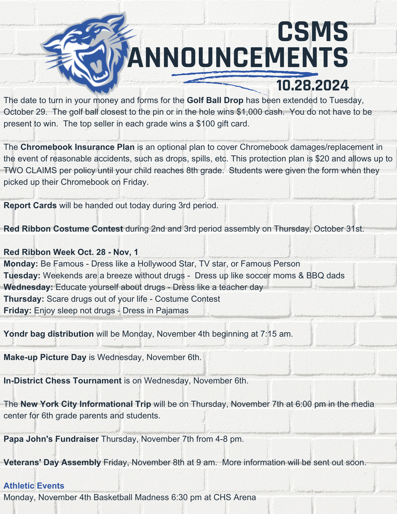 The date to turn in your money and forms for the Golf Ball Drop has been extended to Tuesday, October 29.  The golf ball closest to the pin or in the hole wins $1,000 cash.  You do not have to be present to win.  The top seller in each grade wins a $100 gift card.   The Chromebook Insurance Plan is an optional plan to cover Chromebook damages/replacement in the event of reasonable accidents, such as drops, spills, etc. This protection plan is $20 and allows up to TWO CLAIMS per policy until your child reaches 8th grade.  Students were given the form when they picked up their Chromebook on Friday.  Report Cards will be handed out today during 3rd period.  Red Ribbon Costume Contest during 2nd and 3rd period assembly on Thursday, October 31st.  Red Ribbon Week Oct. 28 - Nov, 1 Monday: Be Famous - Dress like a Hollywood Star, TV star, or Famous Person Tuesday: Weekends are a breeze without drugs -  Dress up like soccer moms & BBQ dads Wednesday: Educate yourself about drugs - Dress like a teacher day  Thursday: Scare drugs out of your life - Costume Contest Friday: Enjoy sleep not drugs - Dress in Pajamas  Yondr bag distribution will be Monday, November 4th beginning at 7:15 am.   Make-up Picture Day is Wednesday, November 6th.  In-District Chess Tournament is on Wednesday, November 6th.  The New York City Informational Trip will be on Thursday, November 7th at 6:00 pm in the media center for 6th grade parents and students.  Papa John's Fundraiser Thursday, November 7th from 4-8 pm.  Veterans' Day Assembly Friday, November 8th at 9 am.  More information will be sent out soon.   Athletic Events Monday, November 4th Basketball Madness 6:30 pm at CHS Arena