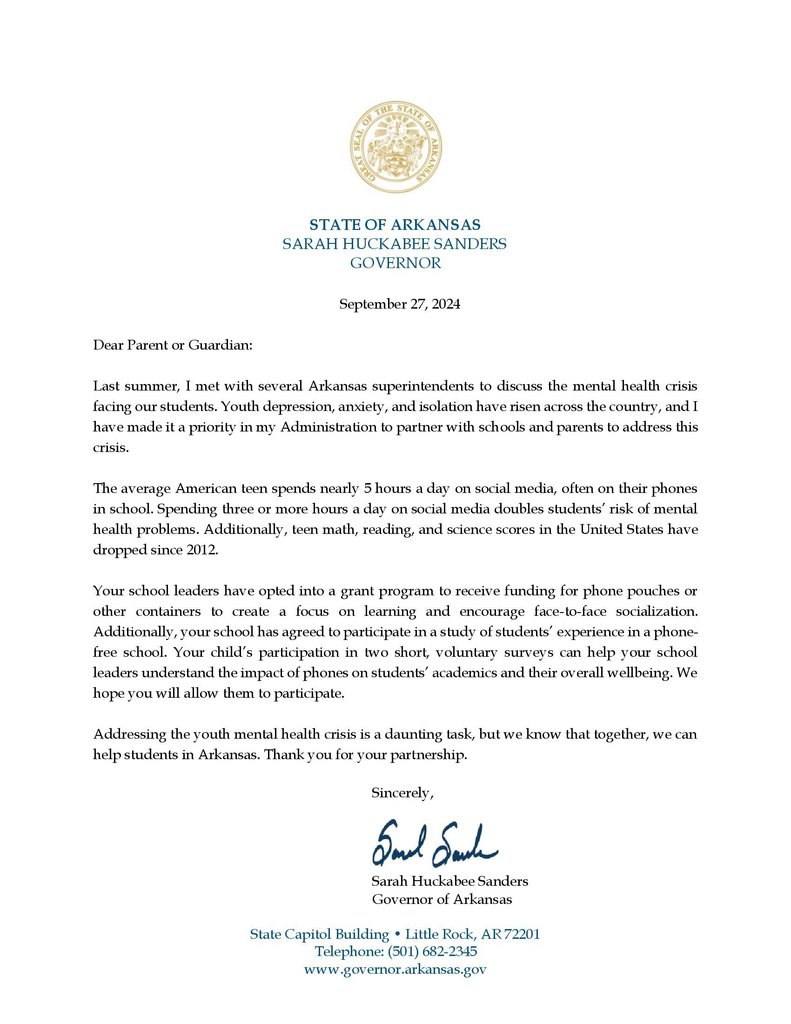 Dear Parent or Guardian: Last summer, I met with several Arkansas superintendents to discuss the mental health crisis facing our students. Youth depression, anxiety, and isolation have risen across the country, and I have made it a priority in my Administration to partner with schools and parents to address this crisis. The average American teen spends nearly 5 hours a day on social media, often on their phones in school. Spending three or more hours a day on social media doubles students’ risk of mental health problems. Additionally, teen math, reading, and science scores in the United States have dropped since 2012. Your school leaders have opted into a grant program to receive funding for phone pouches or other containers to create a focus on learning and encourage face-to-face socialization.  Additionally, your school has agreed to participate in a study of students’ experience in a phone- free school. Your child’s participation in two short, voluntary surveys can help your school  leaders understand the impact of phones on students’ academics and their overall wellbeing. We hope you will allow them to participate. Addressing the youth mental health crisis is a daunting task, but we know that together, we can help students in Arkansas. Thank you for your partnership. Sincerely,  Sarah Huckabee Sanders Governor of Arkansas
