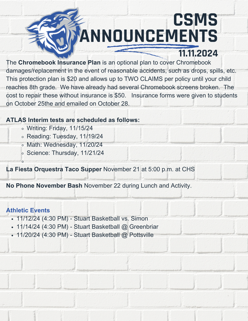 The Chromebook Insurance Plan is an optional plan to cover Chromebook damages/replacement in the event of reasonable accidents, such as drops, spills, etc. This protection plan is $20 and allows up to TWO CLAIMS per policy until your child reaches 8th grade. We have already had several Chromebook screens broken. The cost to repair these without insurance is $50. Insurance forms were given to students on October 25the and emailed on October 28. ATLAS Interim tests are scheduled as follows: Writing: Friday, 11/15/24 Reading: Tuesday, 11/19/24 Math: Wednesday, 11/20/24 Science: Thursday, 11/21/24 La Fiesta Orquestra Taco Supper November 21 at 5:00 p.m. at CHS No Phone November Bash November 22 during Lunch and Activity. Athletic Events 11/12/24 (4:30 PM) - Stuart Basketball vs. Simon 11/14/24 (4:30 PM) - Stuart Basketball @ Greenbriar 11/20/24 (4:30 PM) - Stuart Basketball @ Pottsville