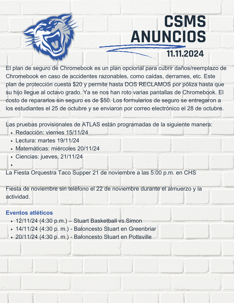 El plan de seguro de Chromebook es un plan opcional para cubrir daños/reemplazo de Chromebook en caso de accidentes razonables, como caídas, derrames, etc. Este plan de protección cuesta $20 y permite hasta DOS RECLAMOS por póliza hasta que su hijo llegue al octavo grado. Ya se nos han roto varias pantallas de Chromebook. El costo de repararlos sin seguro es de $50. Los formularios de seguro se entregaron a los estudiantes el 25 de octubre y se enviaron por correo electrónico el 28 de octubre. Las pruebas provisionales de ATLAS están programadas de la siguiente manera: Redacción: viernes 15/11/24 Lectura: martes 19/11/24 Matemáticas: miércoles 20/11/24 Ciencias: jueves, 21/11/24 La Fiesta Orquestra Taco Supper 21 de noviembre a las 5:00 p.m. en CHS Fiesta de noviembre sin teléfono el 22 de noviembre durante el almuerzo y la actividad. Eventos atléticos 12/11/24 (4:30 p.m.) – Stuart Basketball vs.Simon 14/11/24 (4:30 p. m.) - Baloncesto Stuart en Greenbriar 20/11/24 (4:30 p. m.) - Baloncesto Stuart en Pottsville