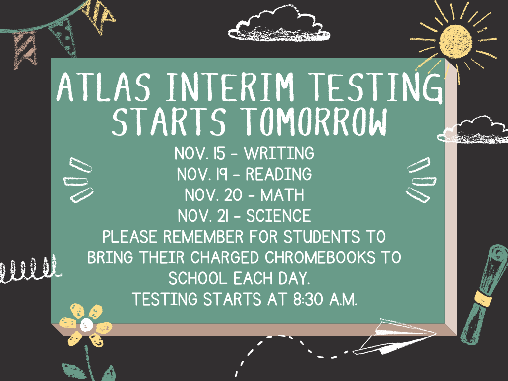 atlas interim testing starts tomorrow Nov. 15 - Writing Nov. 19 - Reading Nov. 20 - Math Nov. 21 - Science Please remember for students to bring their charged Chromebooks to school each day. testing starts at 8:30 a.m.