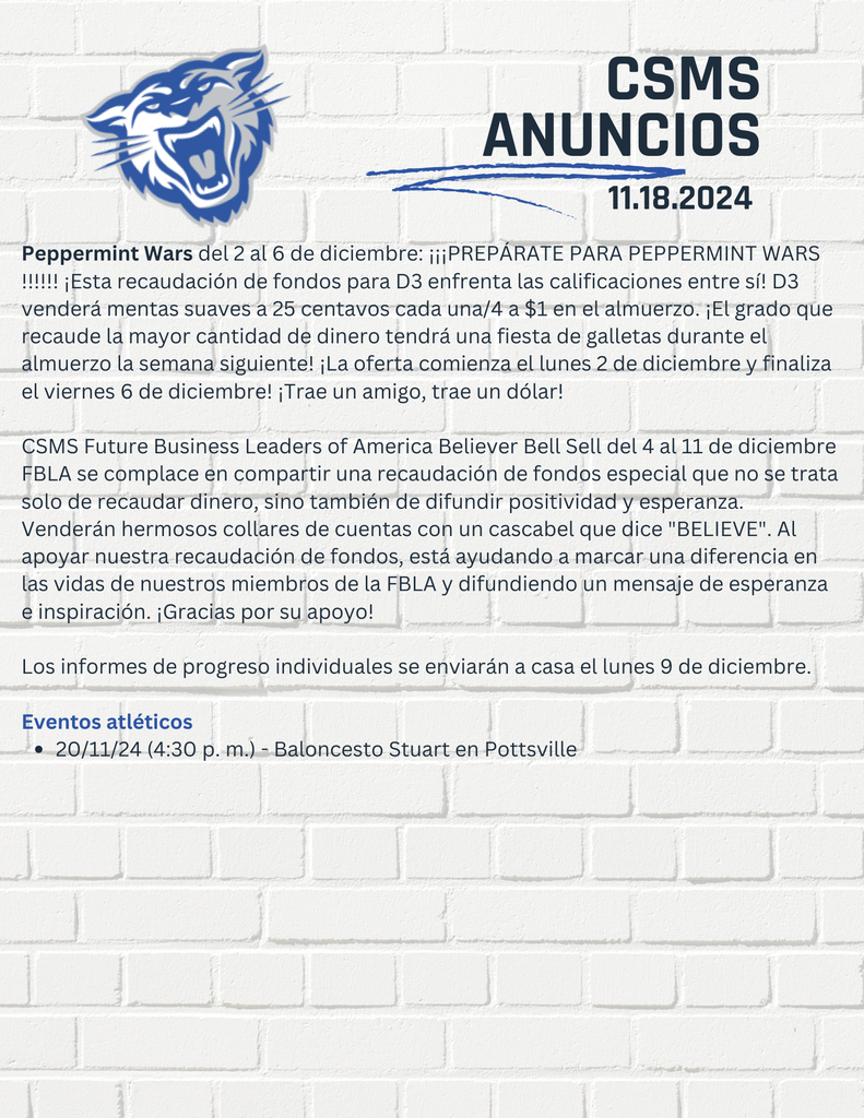 Peppermint Wars del 2 al 6 de diciembre: ¡¡¡PREPÁRATE PARA PEPPERMINT WARS !!!!!! ¡Esta recaudación de fondos para D3 enfrenta las calificaciones entre sí! D3 venderá mentas suaves a 25 centavos cada una/4 a $1 en el almuerzo. ¡El grado que recaude la mayor cantidad de dinero tendrá una fiesta de galletas durante el almuerzo la semana siguiente! ¡La oferta comienza el lunes 2 de diciembre y finaliza el viernes 6 de diciembre! ¡Trae un amigo, trae un dólar! CSMS Future Business Leaders of America Believer Bell Sell del 4 al 11 de diciembre FBLA se complace en compartir una recaudación de fondos especial que no se trata solo de recaudar dinero, sino también de difundir positividad y esperanza. Venderán hermosos collares de cuentas con un cascabel que dice "BELIEVE". Al apoyar nuestra recaudación de fondos, está ayudando a marcar una diferencia en las vidas de nuestros miembros de la FBLA y difundiendo un mensaje de esperanza e inspiración. ¡Gracias por su apoyo! Los informes de progreso individuales se enviarán a casa el lunes 9 de diciembre. Eventos atléticos 20/11/24 (4:30 p. m.) - Baloncesto Stuart en Pottsville