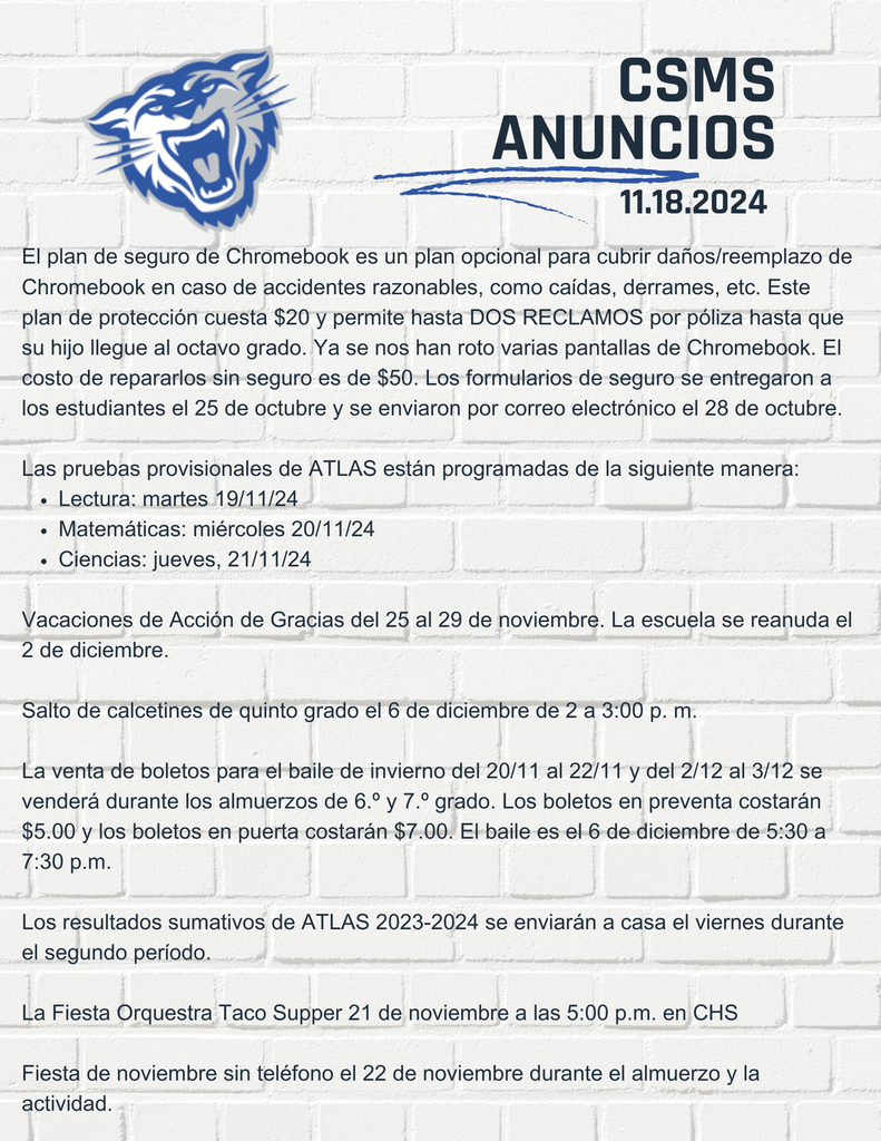 El plan de seguro de Chromebook es un plan opcional para cubrir daños/reemplazo de Chromebook en caso de accidentes razonables, como caídas, derrames, etc. Este plan de protección cuesta $20 y permite hasta DOS RECLAMOS por póliza hasta que su hijo llegue al octavo grado. Ya se nos han roto varias pantallas de Chromebook. El costo de repararlos sin seguro es de $50. Los formularios de seguro se entregaron a los estudiantes el 25 de octubre y se enviaron por correo electrónico el 28 de octubre. Las pruebas provisionales de ATLAS están programadas de la siguiente manera: Lectura: martes 19/11/24 Matemáticas: miércoles 20/11/24 Ciencias: jueves, 21/11/24 Vacaciones de Acción de Gracias del 25 al 29 de noviembre. La escuela se reanuda el 2 de diciembre. Salto de calcetines de quinto grado el 6 de diciembre de 2 a 3:00 p. m. La venta de boletos para el baile de invierno del 20/11 al 22/11 y del 2/12 al 3/12 se venderá durante los almuerzos de 6.º y 7.º grado. Los boletos en preventa costarán $5.00 y los boletos en puerta costarán $7.00. El baile es el 6 de diciembre de 5:30 a 7:30 p.m. Los resultados sumativos de ATLAS 2023-2024 se enviarán a casa el viernes durante el segundo período. La Fiesta Orquestra Taco Supper 21 de noviembre a las 5:00 p.m. en CHS Fiesta de noviembre sin teléfono el 22 de noviembre durante el almuerzo y la actividad.