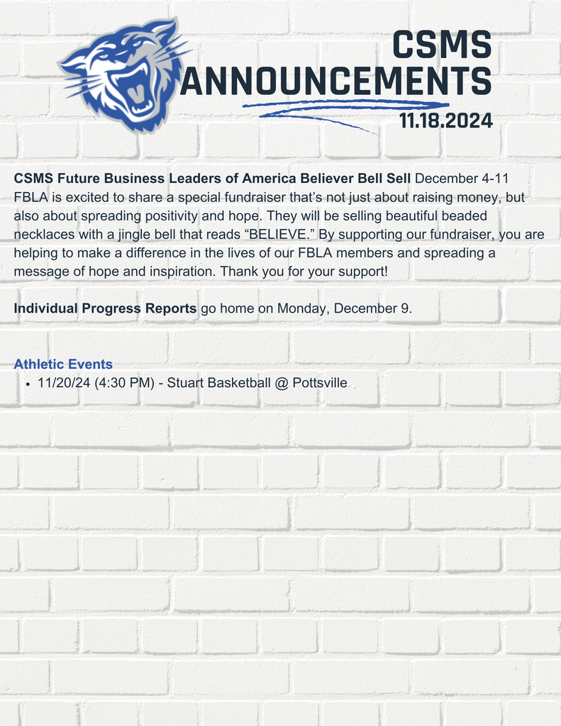 CSMS Future Business Leaders of America Believer Bell Sell December 4-11 FBLA is excited to share a special fundraiser that’s not just about raising money, but also about spreading positivity and hope. They will be selling beautiful beaded necklaces with a jingle bell that reads “BELIEVE.” By supporting our fundraiser, you are helping to make a difference in the lives of our FBLA members and spreading a message of hope and inspiration. Thank you for your support! Individual Progress Reports go home on Monday, December 9. Athletic Events 11/20/24 (4:30 PM) - Stuart Basketball @ Pottsville
