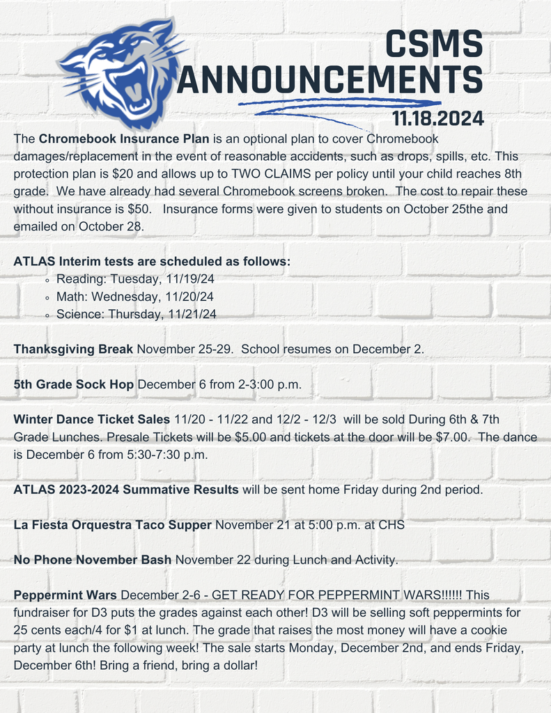The Chromebook Insurance Plan is an optional plan to cover Chromebook damages/replacement in the event of reasonable accidents, such as drops, spills, etc. This protection plan is $20 and allows up to TWO CLAIMS per policy until your child reaches 8th grade. We have already had several Chromebook screens broken. The cost to repair these without insurance is $50. Insurance forms were given to students on October 25the and emailed on October 28. ATLAS Interim tests are scheduled as follows: Reading: Tuesday, 11/19/24 Math: Wednesday, 11/20/24 Science: Thursday, 11/21/24 Thanksgiving Break November 25-29. School resumes on December 2. 5th Grade Sock Hop December 6 from 2-3:00 p.m. Winter Dance Ticket Sales 11/20 - 11/22 and 12/2 - 12/3 will be sold During 6th & 7th Grade Lunches. Presale Tickets will be $5.00 and tickets at the door will be $7.00. The dance is December 6 from 5:30-7:30 p.m. ATLAS 2023-2024 Summative Results will be sent home Friday during 2nd period. La Fiesta Orquestra Taco Supper November 21 at 5:00 p.m. at CHS No Phone November Bash November 22 during Lunch and Activity. Peppermint Wars December 2-6 - GET READY FOR PEPPERMINT WARS!!!!!! This fundraiser for D3 puts the grades against each other! D3 will be selling soft peppermints for 25 cents each/4 for $1 at lunch. The grade that raises the most money will have a cookie party at lunch the following week! The sale starts Monday, December 2nd, and ends Friday, December 6th! Bring a friend, bring a dollar!
