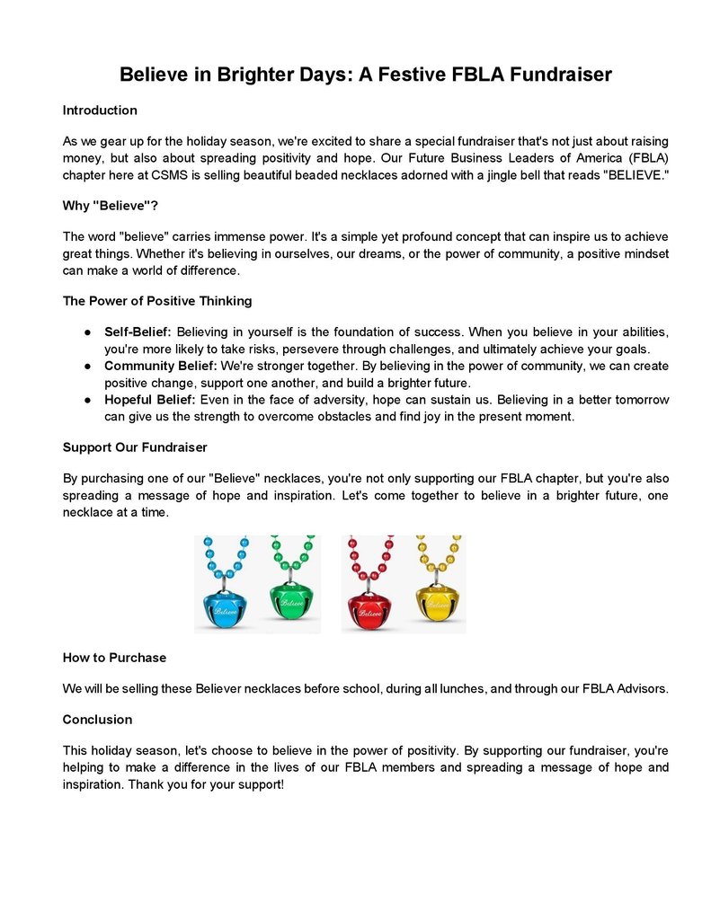 Believe in Brighter Days: A Festive FBLA Fundraiser Introduction As we gear up for the holiday season, we're excited to share a special fundraiser that's not just about raising money, but also about spreading positivity and hope. Our Future Business Leaders of America (FBLA) chapter here at CSMS is selling beautiful beaded necklaces adorned with a jingle bell that reads "BELIEVE." Why "Believe"? The word "believe" carries immense power. It's a simple yet profound concept that can inspire us to achieve great things. Whether it's believing in ourselves, our dreams, or the power of community, a positive mindset can make a world of difference. The Power of Positive Thinking ● Self-Belief: Believing in yourself is the foundation of success. When you believe in your abilities, you're more likely to take risks, persevere through challenges, and ultimately achieve your goals. ● Community Belief: We're stronger together. By believing in the power of community, we can create positive change, support one another, and build a brighter future. ● Hopeful Belief: Even in the face of adversity, hope can sustain us. Believing in a better tomorrow can give us the strength to overcome obstacles and find joy in the present moment. Support Our Fundraiser By purchasing one of our "Believe" necklaces, you're not only supporting our FBLA chapter, but you're also spreading a message of hope and inspiration. Let's come together to believe in a brighter future, one necklace at a time. How to Purchase We will be selling these Believer necklaces before school, during all lunches, and through our FBLA Advisors. Conclusion This holiday season, let's choose to believe in the power of positivity. By supporting our fundraiser, you're helping to make a difference in the lives of our FBLA members and spreading a message of hope and inspiration. Thank you for your support!