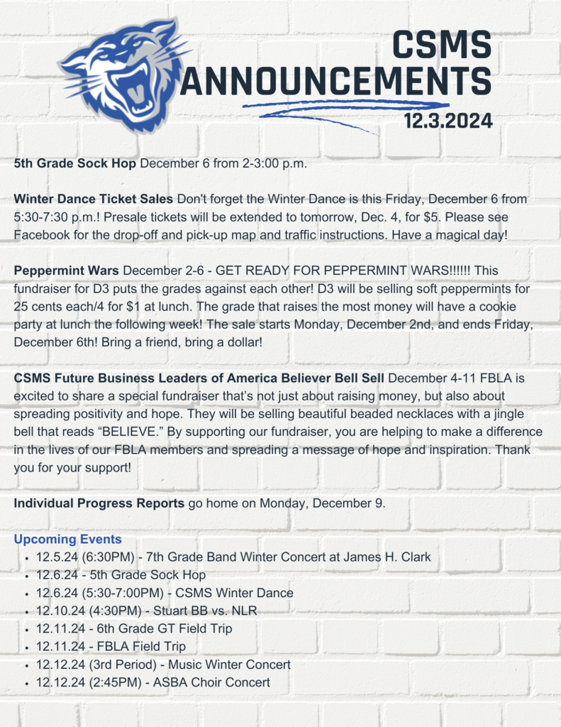 5th Grade Sock Hop December 6 from 2-3:00 p.m.  Winter Dance Ticket Sales Don't forget the Winter Dance is this Friday, December 6 from 5:30-7:30 p.m.! Presale tickets will be extended to tomorrow, Dec. 4, for $5. Please see Facebook for the drop-off and pick-up map and traffic instructions. Have a magical day!  Peppermint Wars December 2-6 - GET READY FOR PEPPERMINT WARS!!!!!! This fundraiser for D3 puts the grades against each other! D3 will be selling soft peppermints for 25 cents each/4 for $1 at lunch. The grade that raises the most money will have a cookie party at lunch the following week! The sale starts Monday, December 2nd, and ends Friday, December 6th! Bring a friend, bring a dollar!  CSMS Future Business Leaders of America Believer Bell Sell December 4-11 FBLA is excited to share a special fundraiser that’s not just about raising money, but also about spreading positivity and hope. They will be selling beautiful beaded necklaces with a jingle bell that reads “BELIEVE.” By supporting our fundraiser, you are helping to make a difference in the lives of our FBLA members and spreading a message of hope and inspiration. Thank you for your support!   Individual Progress Reports go home on Monday, December 9.  Upcoming Events 12.5.24 (6:30PM) - 7th Grade Band Winter Concert at James H. Clark  12.6.24 - 5th Grade Sock Hop 12.6.24 (5:30-7:00PM) - CSMS Winter Dance 12.10.24 (4:30PM) - Stuart BB vs. NLR 12.11.24 - 6th Grade GT Field Trip 12.11.24 - FBLA Field Trip  12.12.24 (3rd Period) - Music Winter Concert  12.12.24 (2:45PM) - ASBA Choir Concert