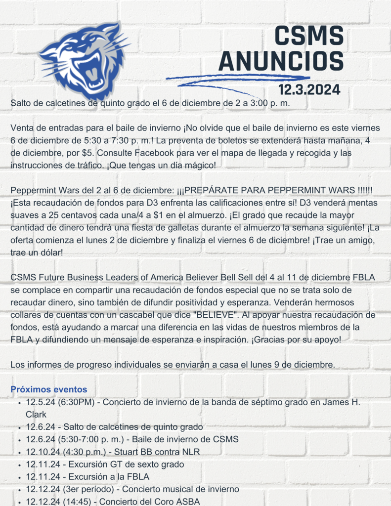 Salto de calcetines de quinto grado el 6 de diciembre de 2 a 3:00 p. m.  Venta de entradas para el baile de invierno ¡No olvide que el baile de invierno es este viernes 6 de diciembre de 5:30 a 7:30 p. m.! La preventa de boletos se extenderá hasta mañana, 4 de diciembre, por $5. Consulte Facebook para ver el mapa de llegada y recogida y las instrucciones de tráfico. ¡Que tengas un día mágico!  Peppermint Wars del 2 al 6 de diciembre: ¡¡¡PREPÁRATE PARA PEPPERMINT WARS !!!!!! ¡Esta recaudación de fondos para D3 enfrenta las calificaciones entre sí! D3 venderá mentas suaves a 25 centavos cada una/4 a $1 en el almuerzo. ¡El grado que recaude la mayor cantidad de dinero tendrá una fiesta de galletas durante el almuerzo la semana siguiente! ¡La oferta comienza el lunes 2 de diciembre y finaliza el viernes 6 de diciembre! ¡Trae un amigo, trae un dólar!  CSMS Future Business Leaders of America Believer Bell Sell del 4 al 11 de diciembre FBLA se complace en compartir una recaudación de fondos especial que no se trata solo de recaudar dinero, sino también de difundir positividad y esperanza. Venderán hermosos collares de cuentas con un cascabel que dice "BELIEVE". Al apoyar nuestra recaudación de fondos, está ayudando a marcar una diferencia en las vidas de nuestros miembros de la FBLA y difundiendo un mensaje de esperanza e inspiración. ¡Gracias por su apoyo!  Los informes de progreso individuales se enviarán a casa el lunes 9 de diciembre.  Próximos eventos 12.5.24 (6:30PM) - Concierto de invierno de la banda de séptimo grado en James H. Clark 12.6.24 - Salto de calcetines de quinto grado 12.6.24 (5:30-7:00 p. m.) - Baile de invierno de CSMS 12.10.24 (4:30 p.m.) - Stuart BB contra NLR 12.11.24 - Excursión GT de sexto grado 12.11.24 - Excursión a la FBLA 12.12.24 (3er período) - Concierto musical de invierno 12.12.24 (14:45) - Concierto del Coro ASBA