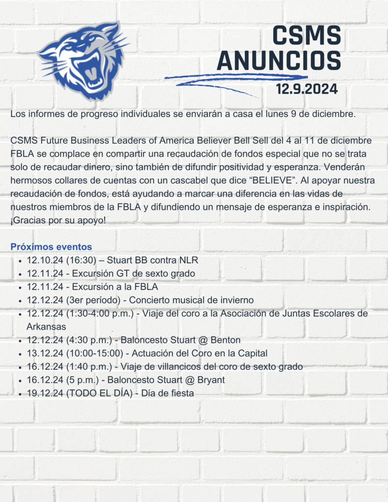 Los informes de progreso individuales se enviarán a casa el lunes 9 de diciembre.  CSMS Future Business Leaders of America Believer Bell Sell del 4 al 11 de diciembre FBLA se complace en compartir una recaudación de fondos especial que no se trata solo de recaudar dinero, sino también de difundir positividad y esperanza. Venderán hermosos collares de cuentas con un cascabel que dice “BELIEVE”. Al apoyar nuestra recaudación de fondos, está ayudando a marcar una diferencia en las vidas de nuestros miembros de la FBLA y difundiendo un mensaje de esperanza e inspiración. ¡Gracias por su apoyo!  Próximos eventos 12.10.24 (16:30) – Stuart BB contra NLR 12.11.24 - Excursión GT de sexto grado 12.11.24 - Excursión a la FBLA 12.12.24 (3er período) - Concierto musical de invierno 12.12.24 (1:30-4:00 p.m.) - Viaje del coro a la Asociación de Juntas Escolares de Arkansas 12.12.24 (4:30 p.m.) - Baloncesto Stuart @ Benton 13.12.24 (10:00-15:00) - Actuación del Coro en la Capital 16.12.24 (1:40 p.m.) - Viaje de villancicos del coro de sexto grado 16.12.24 (5 p.m.) - Baloncesto Stuart @ Bryant 19.12.24 (TODO EL DÍA) - Día de fies