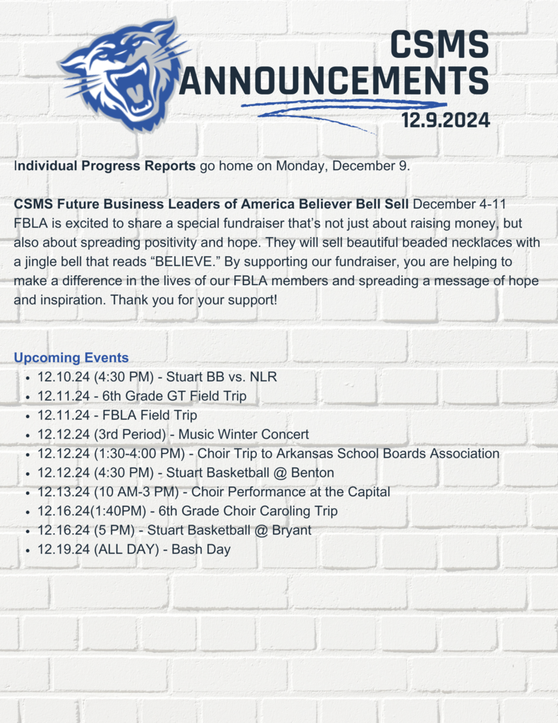 Individual Progress Reports go home on Monday, December 9.  CSMS Future Business Leaders of America Believer Bell Sell December 4-11 FBLA is excited to share a special fundraiser that’s not just about raising money, but also about spreading positivity and hope. They will sell beautiful beaded necklaces with a jingle bell that reads “BELIEVE.” By supporting our fundraiser, you are helping to make a difference in the lives of our FBLA members and spreading a message of hope and inspiration. Thank you for your support!    Upcoming Events 12.10.24 (4:30 PM) - Stuart BB vs. NLR 12.11.24 - 6th Grade GT Field Trip 12.11.24 - FBLA Field Trip  12.12.24 (3rd Period) - Music Winter Concert  12.12.24 (1:30-4:00 PM) - Choir Trip to Arkansas School Boards Association 12.12.24 (4:30 PM) - Stuart Basketball @ Benton 12.13.24 (10 AM-3 PM) - Choir Performance at the Capital 12.16.24(1:40PM) - 6th Grade Choir Caroling Trip 12.16.24 (5 PM) - Stuart Basketball @ Bryant 12.19.24 (ALL DAY) - Bash Day