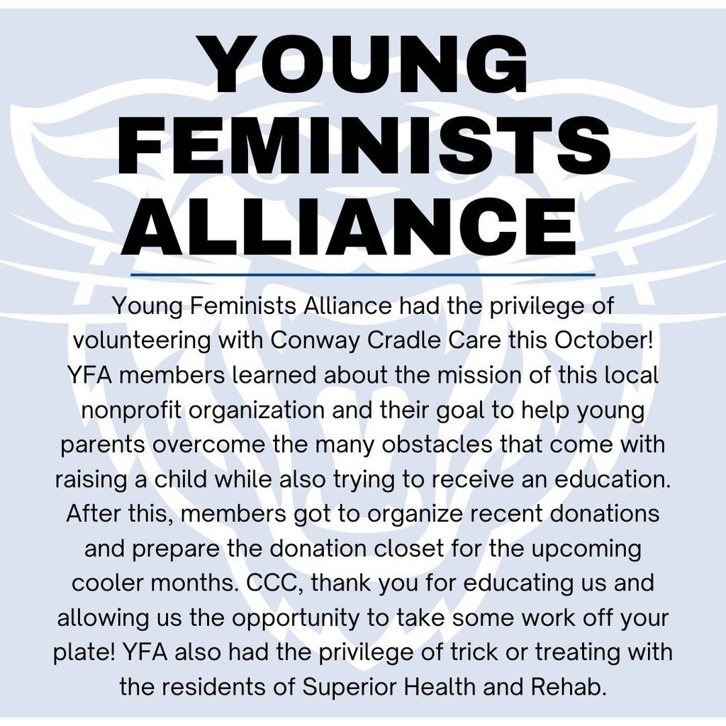 Young Feminists Alliance. Young Feminists Alliance, YFA, had the privilege of volunteering with Conway Cradle Care this October! YFA members learned about the mission of this local nonprofit organization and their goal to help young parents overcome the many obstacles that come with raising a child while also trying to receive an education. After this, members got to organize recent donations and prepare the donation closet for the upcoming cooler months. CCC, thank you for educating us and allowing us the opportunity to take some work off of your plate! YFA also had the privilege of trick or treating with the residents of Superior Health and Rehab.