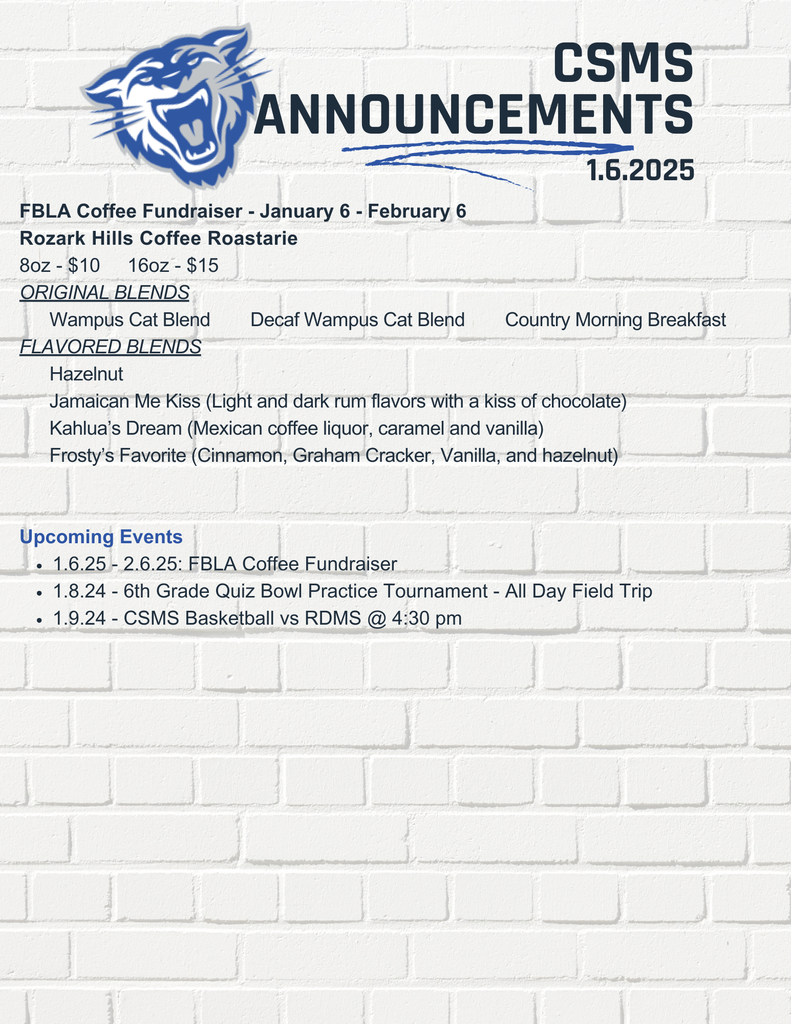 FBLA Coffee Fundraiser - January 6 - February 6 Rozark Hills Coffee Roastarie 8oz - $10 16oz - $15 ORIGINAL BLENDS Wampus Cat Blend Decaf Wampus Cat Blend Country Morning Breakfast FLAVORED BLENDS Hazelnut Jamaican Me Kiss (Light and dark rum flavors with a kiss of chocolate) Kahlua’s Dream (Mexican coffee liquor, caramel and vanilla) Frosty’s Favorite (Cinnamon, Graham Cracker, Vanilla, and hazelnut) Upcoming Events 1.6.25 - 2.6.25: FBLA Coffee Fundraiser 1.8.24 - 6th Grade Quiz Bowl Practice Tournament - All Day Field Trip 1.9.24 - CSMS Basketball vs RDMS @ 4:30 pm