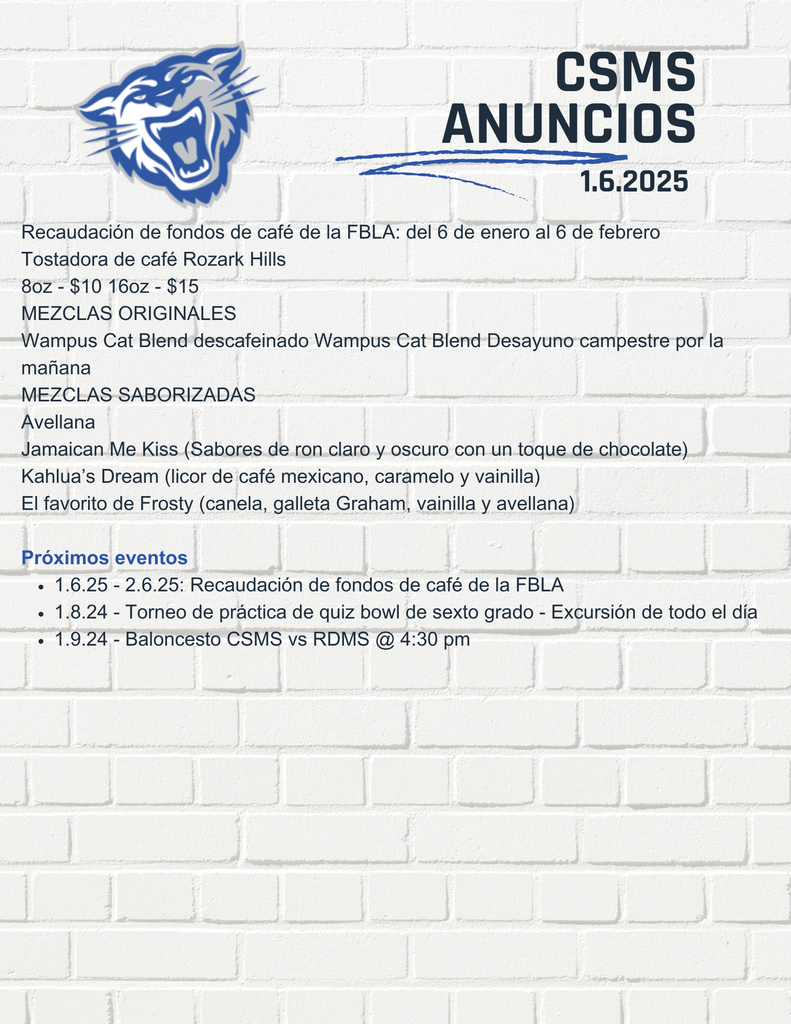Recaudación de fondos de café de la FBLA: del 6 de enero al 6 de febrero Tostadora de café Rozark Hills 8oz - $10 16oz - $15 MEZCLAS ORIGINALES Wampus Cat Blend descafeinado Wampus Cat Blend Desayuno campestre por la mañana MEZCLAS SABORIZADAS Avellana Jamaican Me Kiss (Sabores de ron claro y oscuro con un toque de chocolate) Kahlua’s Dream (licor de café mexicano, caramelo y vainilla) El favorito de Frosty (canela, galleta Graham, vainilla y avellana) Próximos eventos 1.6.25 - 2.6.25: Recaudación de fondos de café de la FBLA 1.8.24 - Torneo de práctica de quiz bowl de sexto grado - Excursión de todo el día 1.9.24 - Baloncesto CSMS vs RDMS @ 4:30 pm
