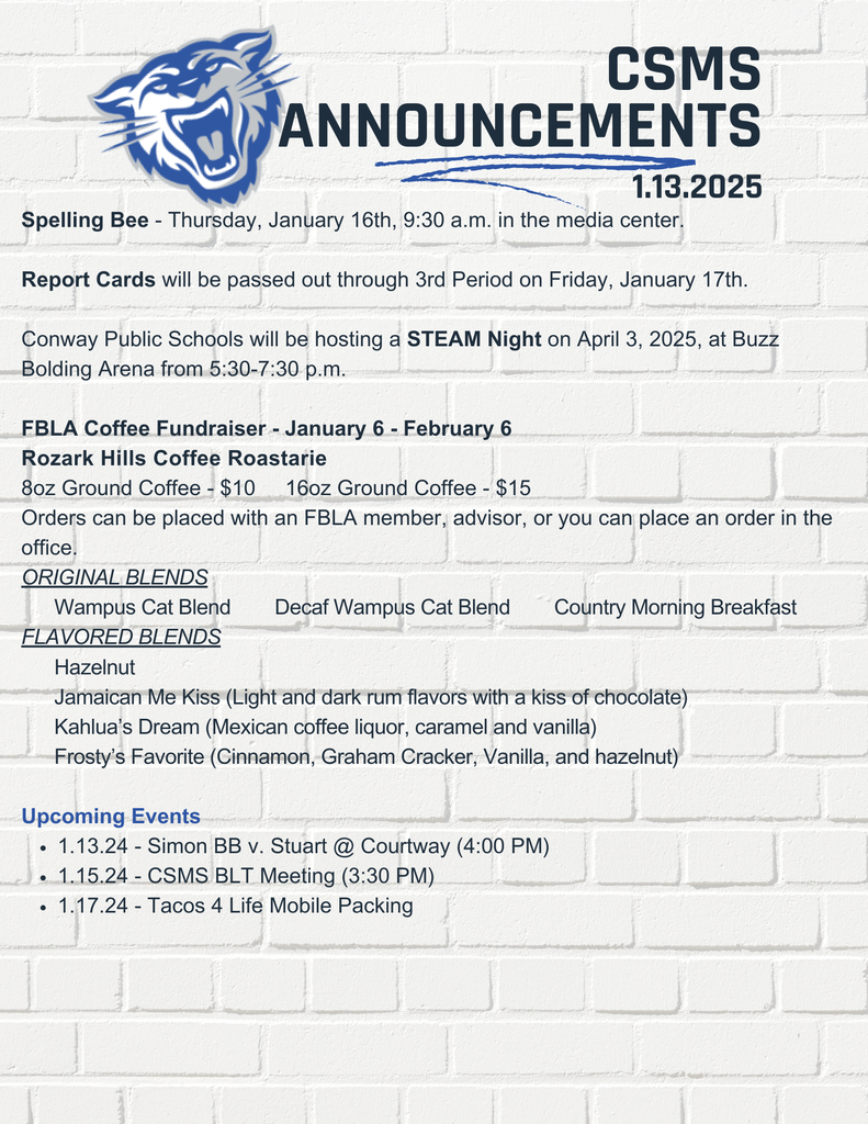Spelling Bee - Thursday, January 16th, 9:30 a.m. in the media center. Report Cards will be passed out through 3rd Period on Friday, January 17th. Conway Public Schools will be hosting a STEAM Night on April 3, 2025, at Buzz Bolding Arena from 5:30-7:30 p.m. FBLA Coffee Fundraiser - January 6 - February 6 Rozark Hills Coffee Roastarie 8oz Ground Coffee - $10 16oz Ground Coffee - $15 Orders can be placed with an FBLA member, advisor, or you can place an order in the office. ORIGINAL BLENDS Wampus Cat Blend Decaf Wampus Cat Blend Country Morning Breakfast FLAVORED BLENDS Hazelnut Jamaican Me Kiss (Light and dark rum flavors with a kiss of chocolate) Kahlua’s Dream (Mexican coffee liquor, caramel and vanilla) Frosty’s Favorite (Cinnamon, Graham Cracker, Vanilla, and hazelnut) Upcoming Events 1.13.24 - Simon BB v. Stuart @ Courtway (4:00 PM) 1.15.24 - CSMS BLT Meeting (3:30 PM) 1.17.24 - Tacos 4 Life Mobile Packing