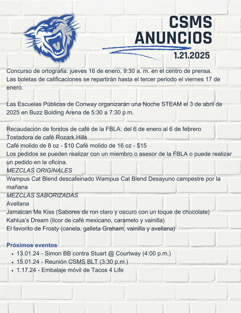 Las pruebas de porristas de octavo grado para la escuela secundaria Conway Junior High se llevarán a cabo del 24 al 27 de febrero en el gimnasio North de 5:00 a 6:30 p. m. en CJHS. Visite el sitio web deportivo de las Escuelas Públicas de Conway para obtener información sobre las pruebas. Toda la información sobre las pruebas de porristas debe enviarse correctamente antes del viernes 21 de febrero. Las Escuelas Públicas de Conway organizarán una Noche STEAM el 3 de abril de 2025 en Buzz Bolding Arena de 5:30 a 7:30 p.m. Recaudación de fondos de café de la FBLA: del 6 de enero al 6 de febrero Tostadora de café Rozark Hills Café molido de 8 oz - $10 Café molido de 16 oz - $15 Los pedidos se pueden realizar con un miembro o asesor de la FBLA o puede realizar un pedido en la oficina. MEZCLAS ORIGINALES Wampus Cat Blend descafeinado Wampus Cat Blend Desayuno campestre por la mañana MEZCLAS SABORIZADAS Avellana Jamaican Me Kiss (Sabores de ron claro y oscuro con un toque de chocolate) Kahlua’s Dream (licor de café mexicano, caramelo y vainilla) El favorito de Frosty (canela, galleta Graham, vainilla y avellana) Próximos eventos 22/01/25 - Stuart BB @ Catholic/Mount St. Mary (4:30 p. m.) 31.01.25 - Excursión a la conferencia de primavera de la FBLA
