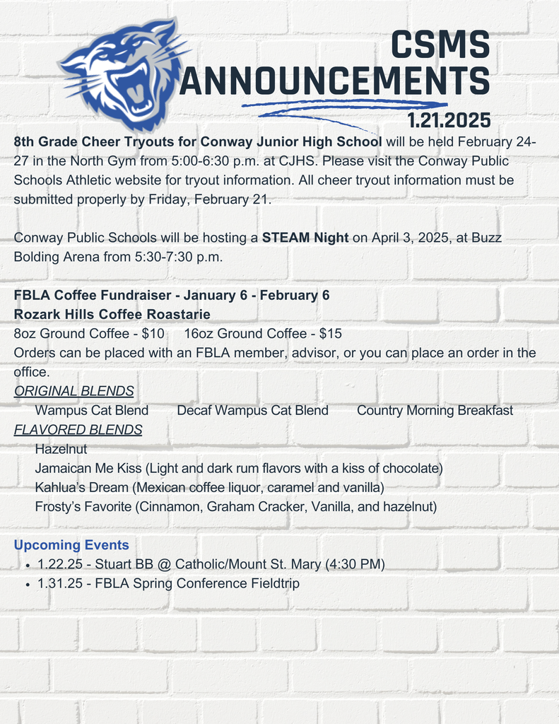 8th Grade Cheer Tryouts for Conway Junior High School will be held February 24-27 in the North Gym from 5:00-6:30 p.m. at CJHS. Please visit the Conway Public Schools Athletic website for tryout information. All cheer tryout information must be submitted properly by Friday, February 21. Conway Public Schools will be hosting a STEAM Night on April 3, 2025, at Buzz Bolding Arena from 5:30-7:30 p.m. FBLA Coffee Fundraiser - January 6 - February 6 Rozark Hills Coffee Roastarie 8oz Ground Coffee - $10 16oz Ground Coffee - $15 Orders can be placed with an FBLA member, advisor, or you can place an order in the office. ORIGINAL BLENDS Wampus Cat Blend Decaf Wampus Cat Blend Country Morning Breakfast FLAVORED BLENDS Hazelnut Jamaican Me Kiss (Light and dark rum flavors with a kiss of chocolate) Kahlua’s Dream (Mexican coffee liquor, caramel and vanilla) Frosty’s Favorite (Cinnamon, Graham Cracker, Vanilla, and hazelnut) Upcoming Events 1.22.25 - Stuart BB @ Catholic/Mount St. Mary (4:30 PM) 1.31.25 - FBLA Spring Conference Fieldtrip