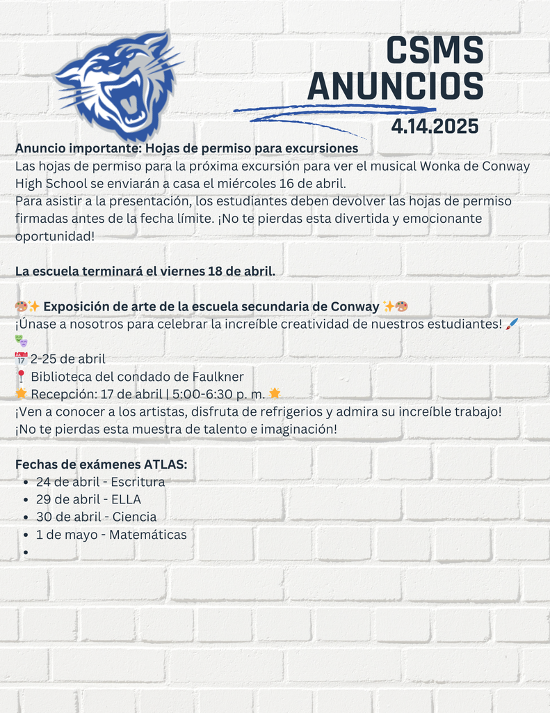 Anuncio importante: Hojas de permiso para excursiones Las hojas de permiso para la próxima excursión para ver el musical Wonka de Conway High School se enviarán a casa el miércoles 16 de abril. Para asistir a la presentación, los estudiantes deben devolver las hojas de permiso firmadas antes de la fecha límite. ¡No te pierdas esta divertida y emocionante oportunidad! La escuela terminará el viernes 18 de abril. 🎨✨ Exposición de arte de la escuela secundaria de Conway ✨🎨 ¡Únase a nosotros para celebrar la increíble creatividad de nuestros estudiantes! 🖌️🎭 📅 2-25 de abril 📍 Biblioteca del condado de Faulkner 🌟 Recepción: 17 de abril | 5:00-6:30 p. m. 🌟 ¡Ven a conocer a los artistas, disfruta de refrigerios y admira su increíble trabajo! ¡No te pierdas esta muestra de talento e imaginación! Fechas de exámenes ATLAS: 24 de abril - Escritura 29 de abril - ELLA 30 de abril - Ciencia 1 de mayo - Matemáticas