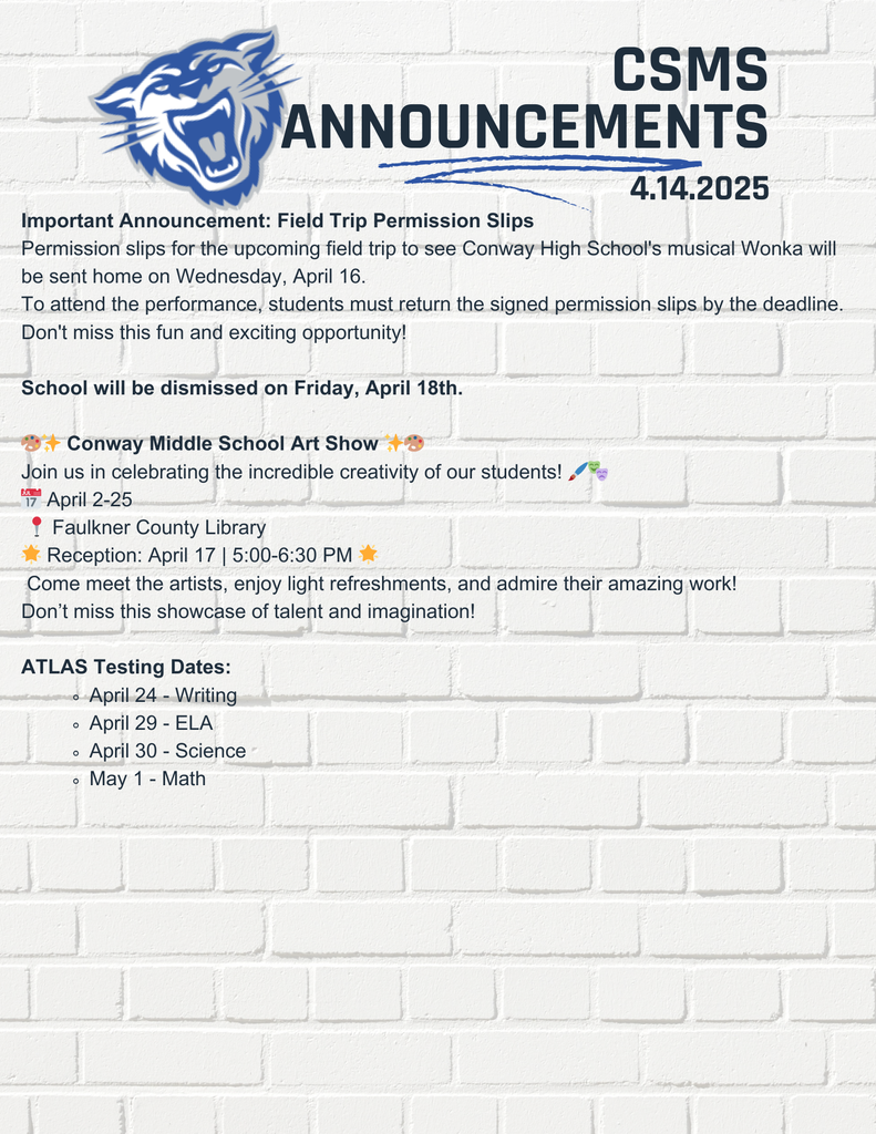 Important Announcement: Field Trip Permission Slips Permission slips for the upcoming field trip to see Conway High School's musical Wonka will be sent home on Wednesday, April 16. To attend the performance, students must return the signed permission slips by the deadline. Don't miss this fun and exciting opportunity! School will be dismissed on Friday, April 18th. 🎨✨ Conway Middle School Art Show ✨🎨 Join us in celebrating the incredible creativity of our students! 🖌️🎭 📅 April 2-25 📍 Faulkner County Library 🌟 Reception: April 17 | 5:00-6:30 PM 🌟 Come meet the artists, enjoy light refreshments, and admire their amazing work! Don’t miss this showcase of talent and imagination! ATLAS Testing Dates: April 24 - Writing April 29 - ELA April 30 - Science May 1 - Math