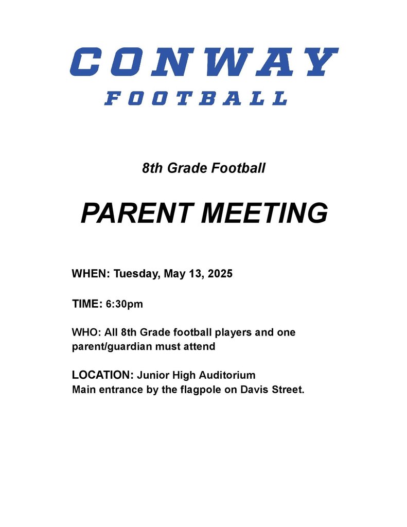 Conway football 8th grade football parent meeting Tuesday, May 13 2025, TIME: 6:30pm WHO: All 8th Grade football players and one parent/guardian must attend LOCATION: Junior High Auditorium Main entrance by the flagpole on Davis Street.