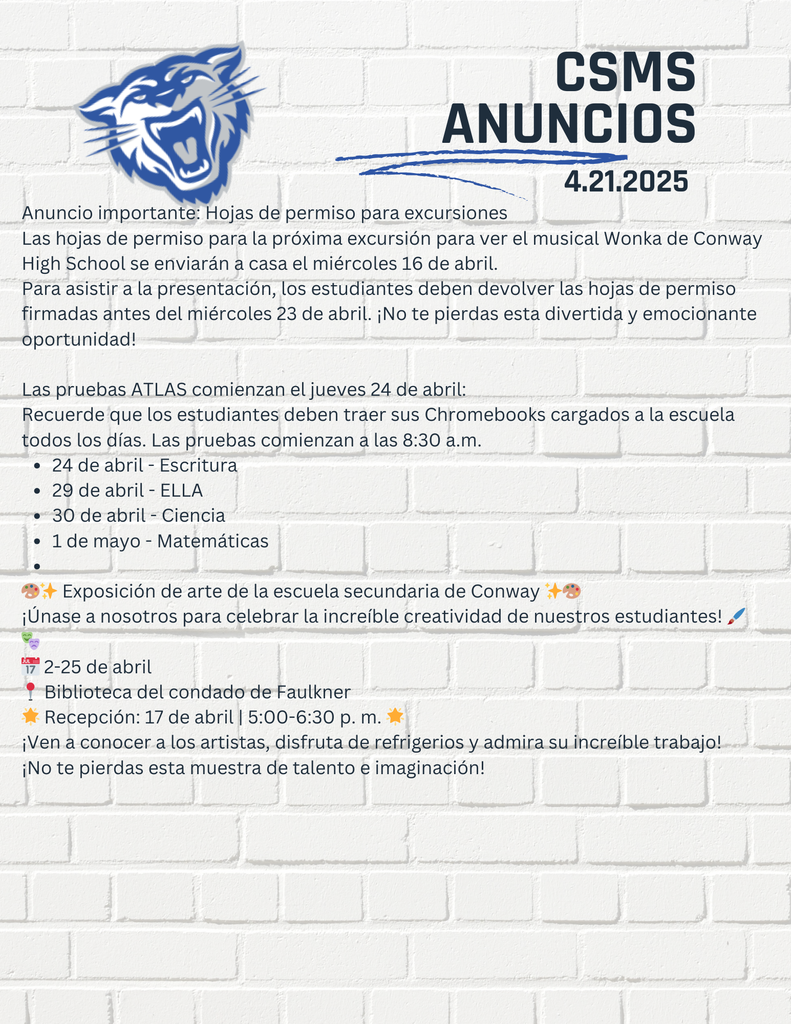 Anuncio importante: Hojas de permiso para excursiones Las hojas de permiso para la próxima excursión para ver el musical Wonka de Conway High School se enviarán a casa el miércoles 16 de abril. Para asistir a la presentación, los estudiantes deben devolver las hojas de permiso firmadas antes del miércoles 23 de abril. ¡No te pierdas esta divertida y emocionante oportunidad! Las pruebas ATLAS comienzan el jueves 24 de abril: Recuerde que los estudiantes deben traer sus Chromebooks cargados a la escuela todos los días. Las pruebas comienzan a las 8:30 a.m. 24 de abril - Escritura 29 de abril - ELLA 30 de abril - Ciencia 1 de mayo - Matemáticas 🎨✨ Exposición de arte de la escuela secundaria de Conway ✨🎨 ¡Únase a nosotros para celebrar la increíble creatividad de nuestros estudiantes! 🖌️🎭 📅 2-25 de abril 📍 Biblioteca del condado de Faulkner 🌟 Recepción: 17 de abril | 5:00-6:30 p. m. 🌟 ¡Ven a conocer a los artistas, disfruta de refrigerios y admira su increíble trabajo! ¡No te pierdas esta muestra de talento e imaginación!
