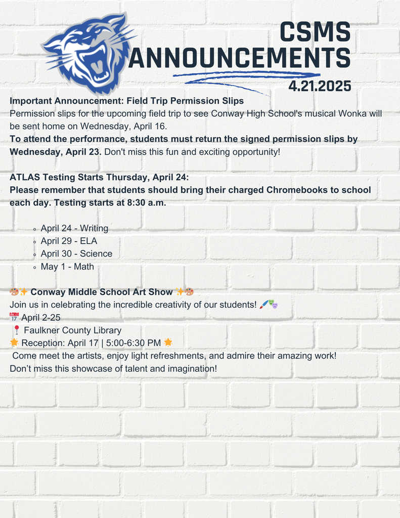 Important Announcement: Field Trip Permission Slips Permission slips for the upcoming field trip to see Conway High School's musical Wonka will be sent home on Wednesday, April 16. To attend the performance, students must return the signed permission slips by Wednesday, April 23. Don't miss this fun and exciting opportunity! ATLAS Testing Starts Thursday, April 24: Please remember that students should bring their charged Chromebooks to school each day. Testing starts at 8:30 a.m. April 24 - Writing April 29 - ELA April 30 - Science May 1 - Math 🎨✨ Conway Middle School Art Show ✨🎨 Join us in celebrating the incredible creativity of our students! 🖌️🎭 📅 April 2-25 📍 Faulkner County Library 🌟 Reception: April 17 | 5:00-6:30 PM 🌟 Come meet the artists, enjoy light refreshments, and admire their amazing work! Don’t miss this showcase of talent and imagination!