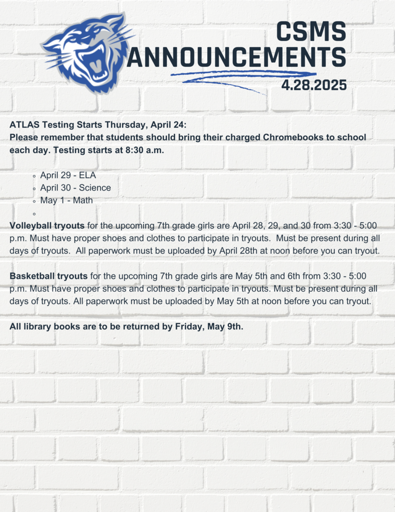 ATLAS Testing Starts Thursday, April 24: Please remember that students should bring their charged Chromebooks to school each day. Testing starts at 8:30 a.m.  April 29 - ELA April 30 - Science May 1 - Math  Volleyball tryouts for the upcoming 7th grade girls are April 29-30 from 3:30 - 5:00 p.m. Must have proper shoes and clothes to participate in tryouts.  Must be present during all days of tryouts.  All paperwork must be uploaded by April 28th at noon before you can tryout.   Basketball tryouts for the upcoming 7th grade girls are May 5th and 6th from 3:30 - 5:00 p.m. Must have proper shoes and clothes to participate in tryouts. Must be present during all days of tryouts. All paperwork must be uploaded by May 5th at noon before you can tryout.  All library books are to be returned by Friday, May 9th. 