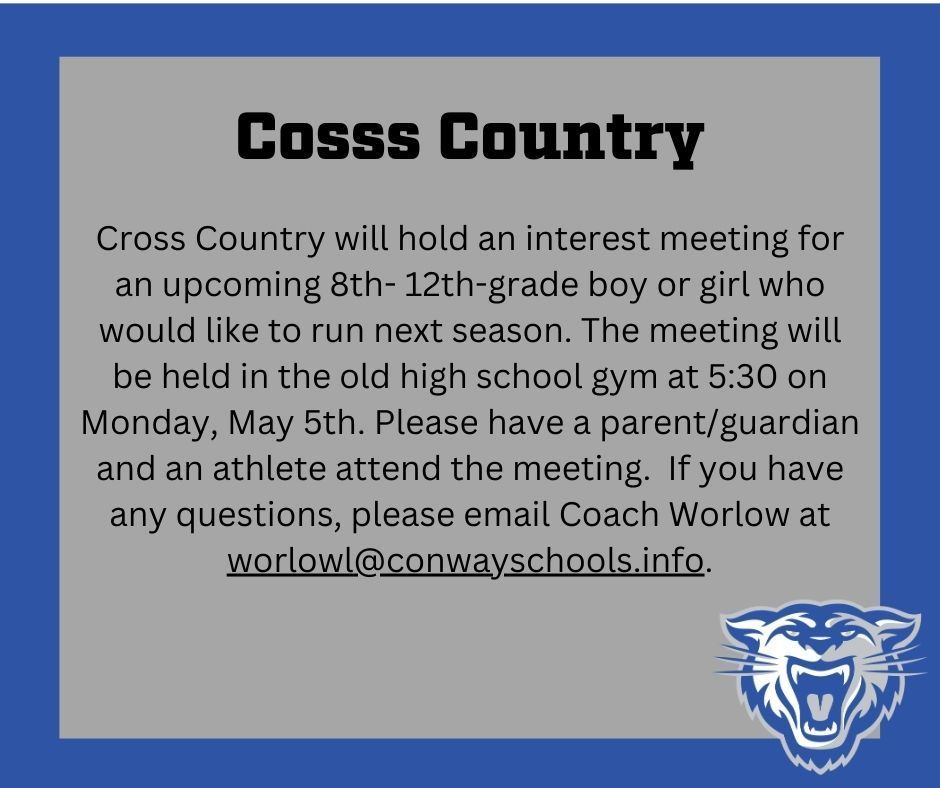Cross Country will hold an interest meeting for an upcoming 8th- 12th-grade boy or girl who would like to run next season.  The meeting will be held in the old high school gym at 5:30 on Monday, May 5th.  Please have a parent/guardian and an athlete attend the meeting.   If you have any questions, please email Coach Worlow at worlowl@conwayschools.info.